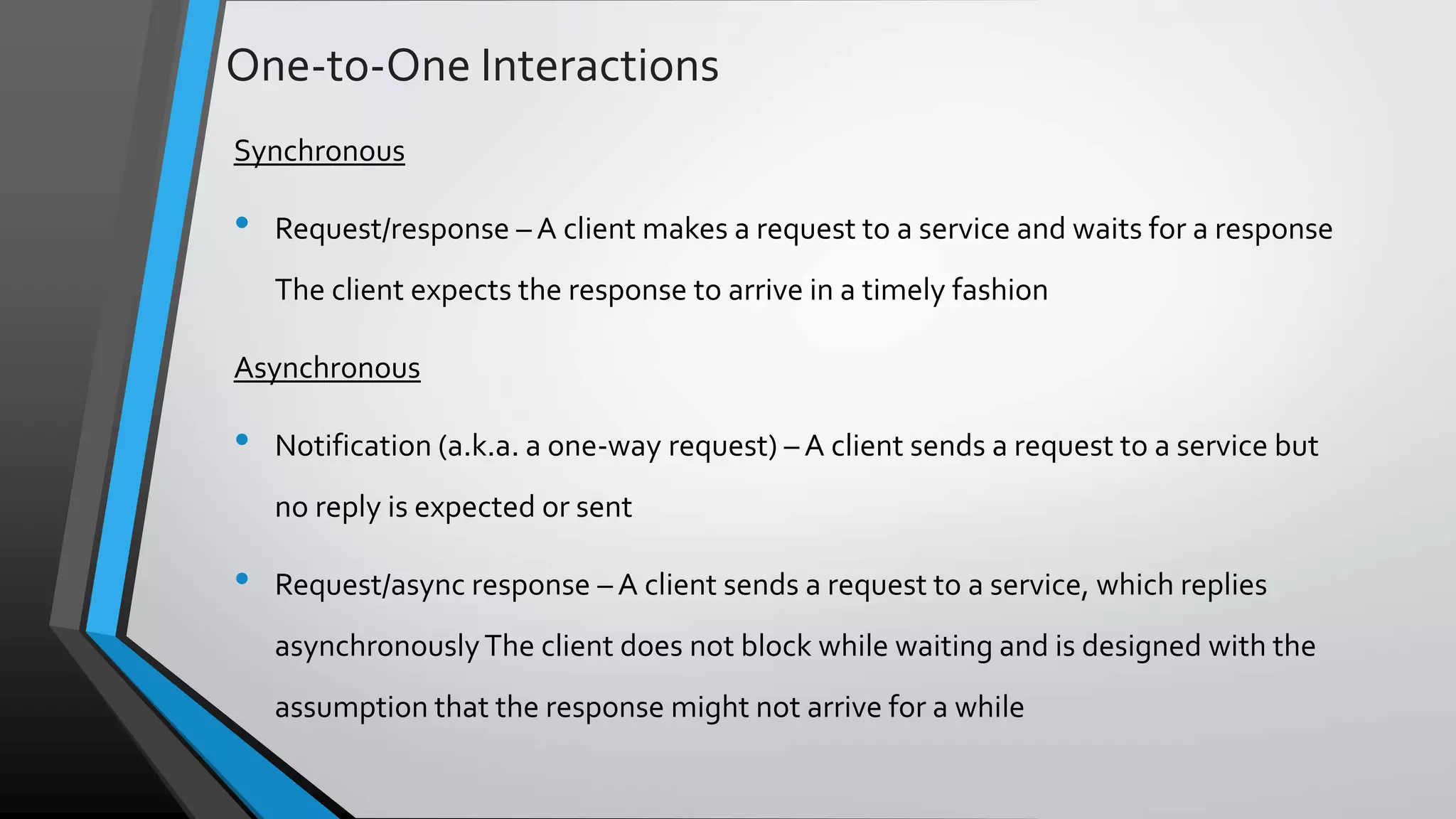 One-to-One Interactions Synchronous • Request/response – A client makes a request to a service and waits for a response The client expects the response to arrive in a timely fashion Asynchronous • Notification (a.k.a. a one-way request) – A client sends a request to a service but no reply is expected or sent • Request/async response – A client sends a request to a service, which replies asynchronouslyThe client does not block while waiting and is designed with the assumption that the response might not arrive for a while 