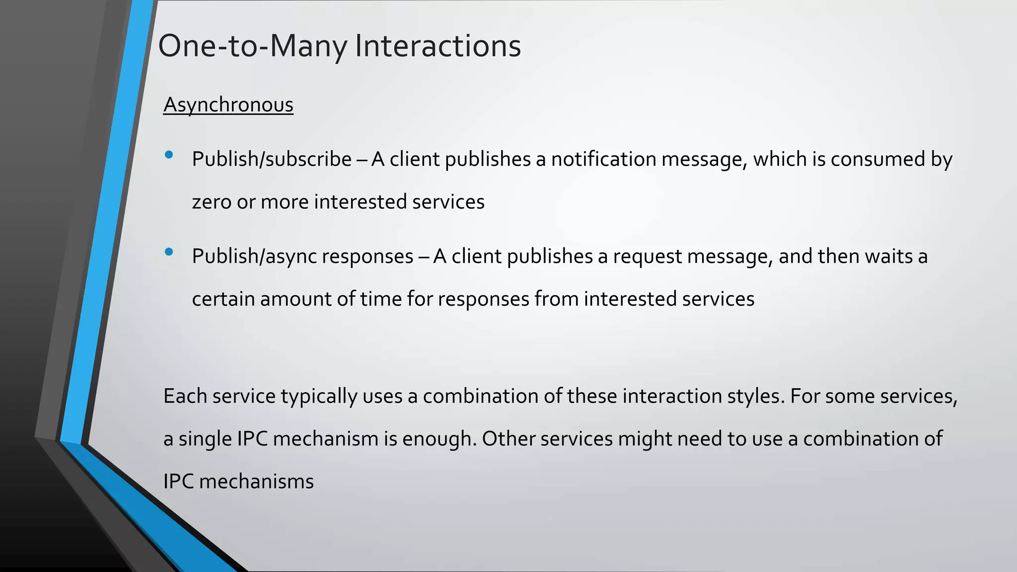 One-to-Many Interactions Asynchronous • Publish/subscribe – A client publishes a notification message, which is consumed by zero or more interested services • Publish/async responses – A client publishes a request message, and then waits a certain amount of time for responses from interested services Each service typically uses a combination of these interaction styles. For some services, a single IPC mechanism is enough. Other services might need to use a combination of IPC mechanisms 
