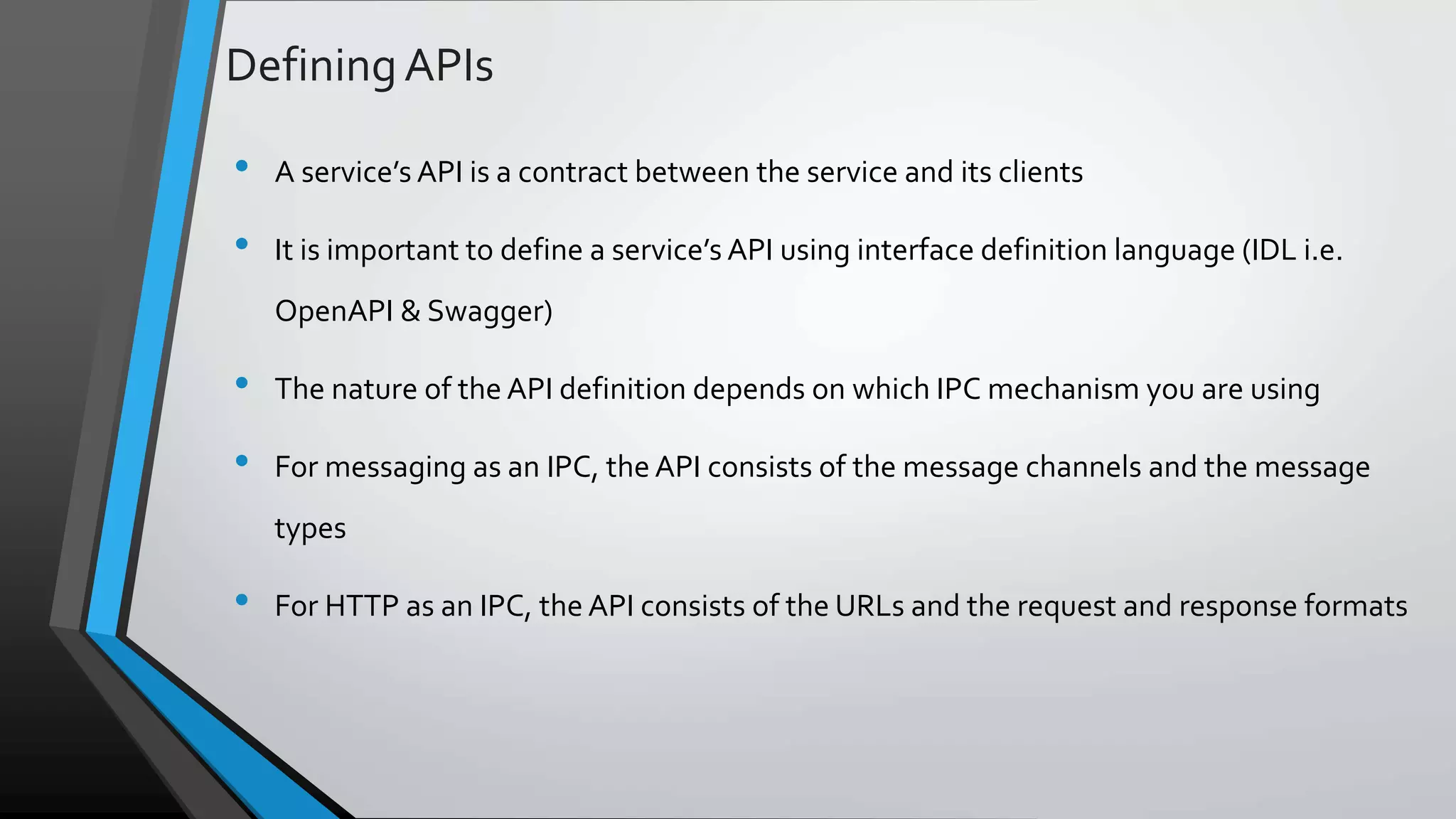 DefiningAPIs • A service’s API is a contract between the service and its clients • It is important to define a service’s API using interface definition language (IDL i.e. OpenAPI & Swagger) • The nature of the API definition depends on which IPC mechanism you are using • For messaging as an IPC, the API consists of the message channels and the message types • For HTTP as an IPC, the API consists of the URLs and the request and response formats 