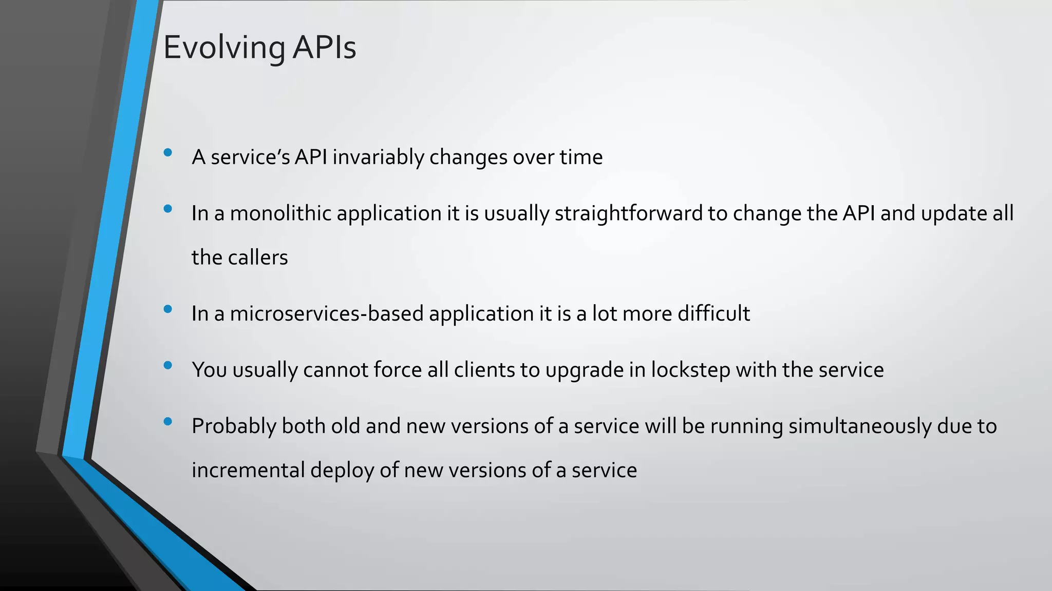 Evolving APIs • A service’s API invariably changes over time • In a monolithic application it is usually straightforward to change the API and update all the callers • In a microservices-based application it is a lot more difficult • You usually cannot force all clients to upgrade in lockstep with the service • Probably both old and new versions of a service will be running simultaneously due to incremental deploy of new versions of a service 