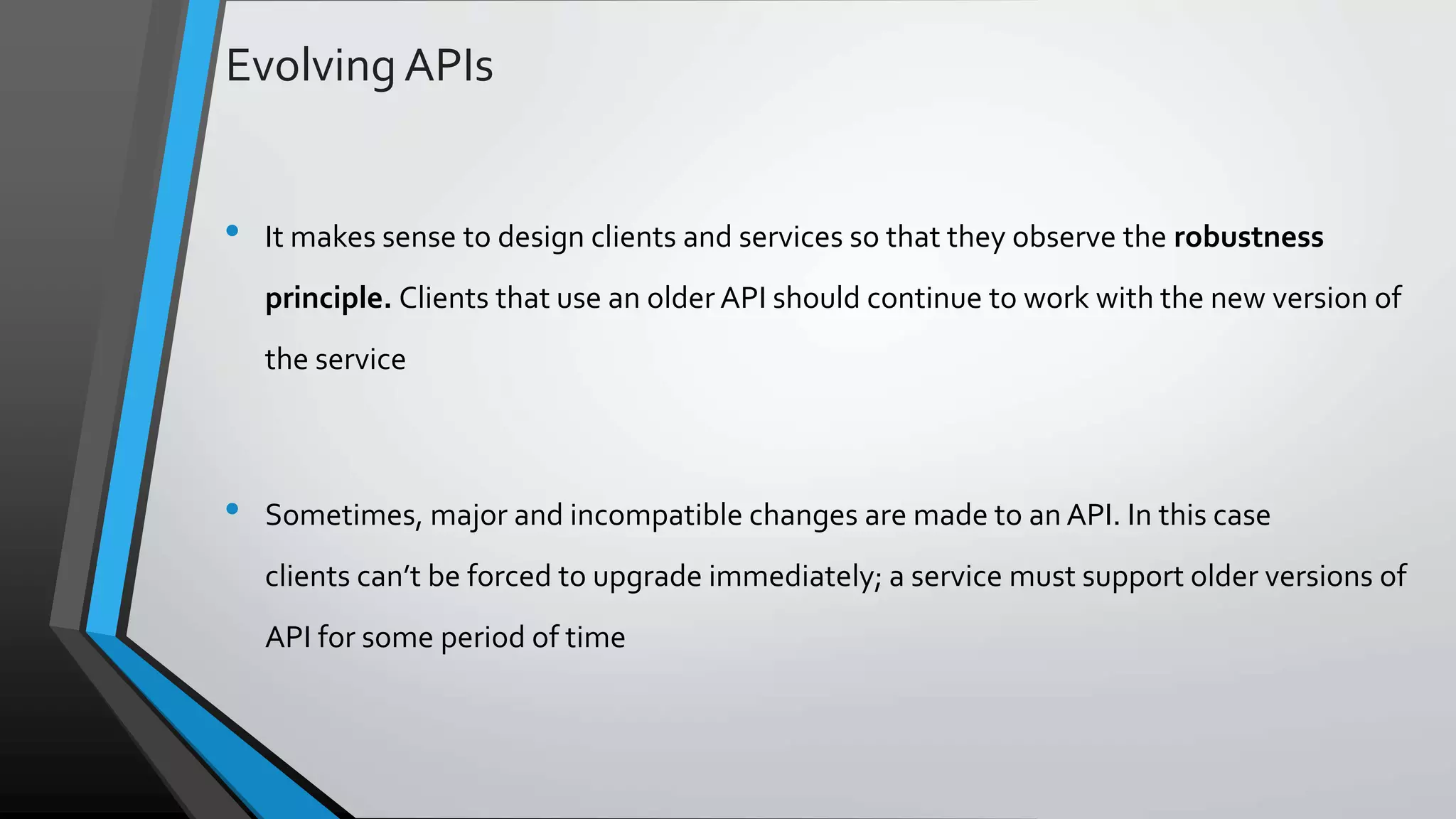 Evolving APIs • It makes sense to design clients and services so that they observe the robustness principle. Clients that use an older API should continue to work with the new version of the service • Sometimes, major and incompatible changes are made to an API. In this case clients can’t be forced to upgrade immediately; a service must support older versions of API for some period of time 