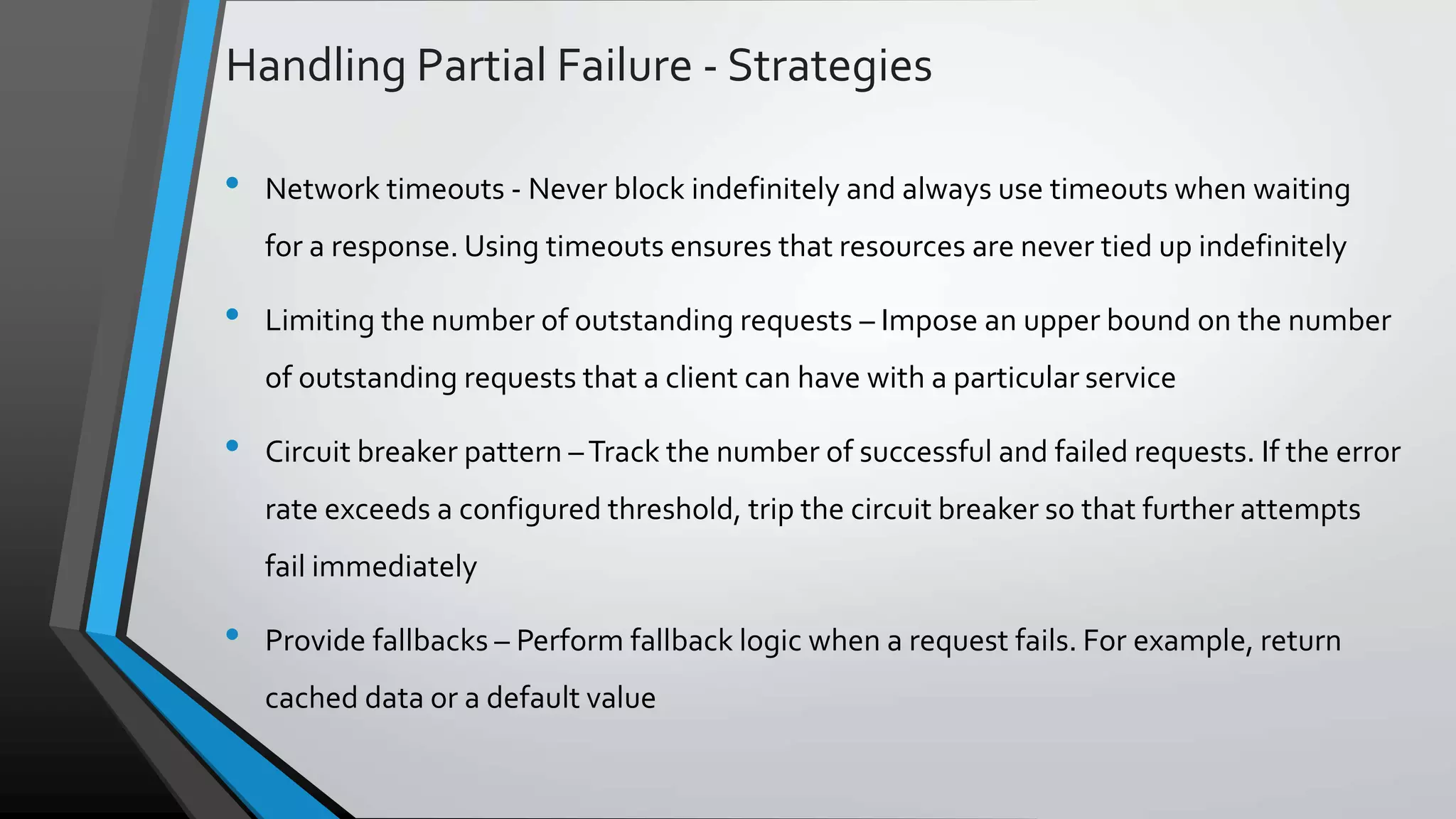 Handling Partial Failure - Strategies • Network timeouts - Never block indefinitely and always use timeouts when waiting for a response. Using timeouts ensures that resources are never tied up indefinitely • Limiting the number of outstanding requests – Impose an upper bound on the number of outstanding requests that a client can have with a particular service • Circuit breaker pattern –Track the number of successful and failed requests. If the error rate exceeds a configured threshold, trip the circuit breaker so that further attempts fail immediately • Provide fallbacks – Perform fallback logic when a request fails. For example, return cached data or a default value 