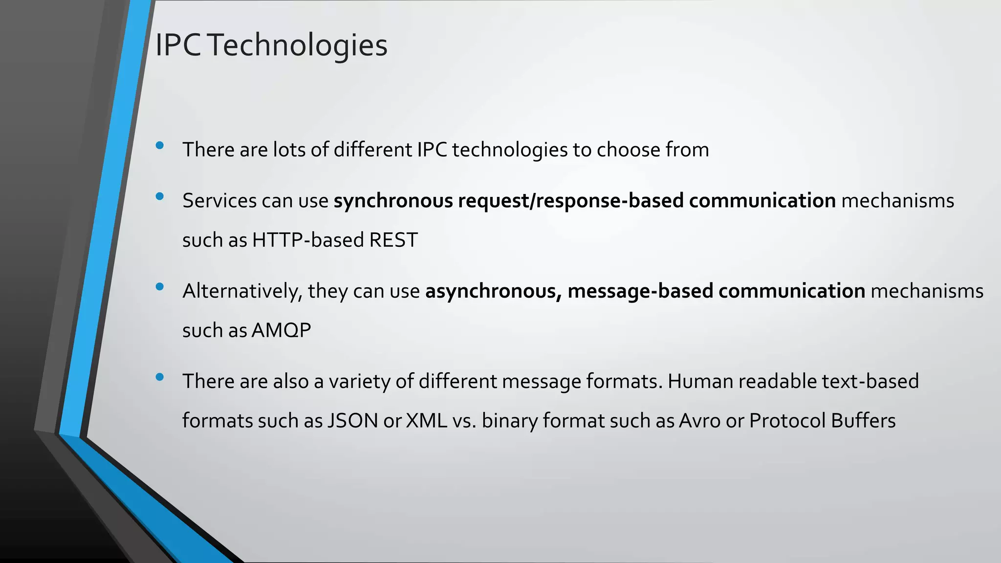IPCTechnologies • There are lots of different IPC technologies to choose from • Services can use synchronous request/response-based communication mechanisms such as HTTP-based REST • Alternatively, they can use asynchronous, message-based communication mechanisms such as AMQP • There are also a variety of different message formats. Human readable text-based formats such as JSON or XML vs. binary format such as Avro or Protocol Buffers 
