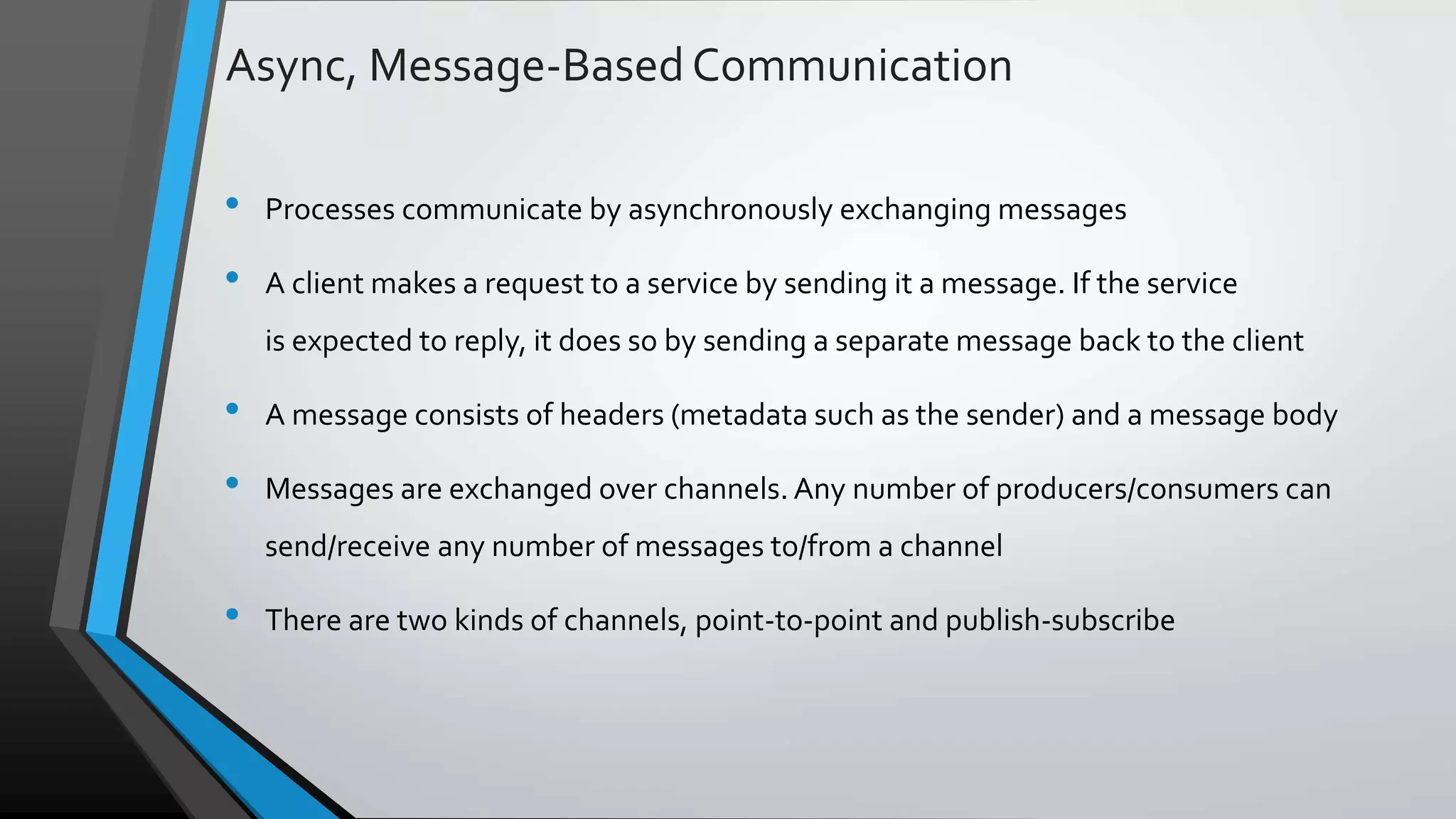 Async, Message-BasedCommunication • Processes communicate by asynchronously exchanging messages • A client makes a request to a service by sending it a message. If the service is expected to reply, it does so by sending a separate message back to the client • A message consists of headers (metadata such as the sender) and a message body • Messages are exchanged over channels. Any number of producers/consumers can send/receive any number of messages to/from a channel • There are two kinds of channels, point-to-point and publish-subscribe 