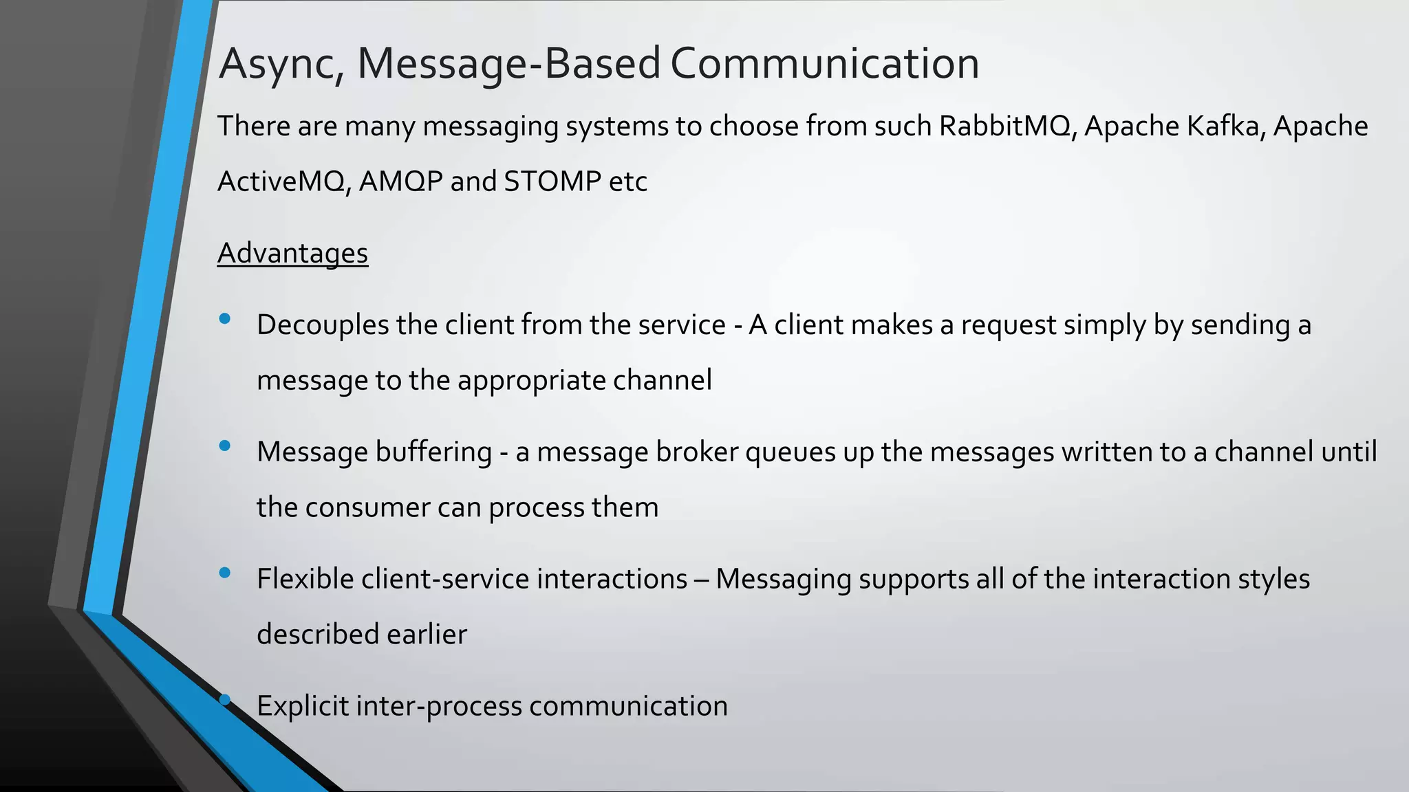Async, Message-BasedCommunication There are many messaging systems to choose from such RabbitMQ,Apache Kafka, Apache ActiveMQ, AMQP and STOMP etc Advantages • Decouples the client from the service - A client makes a request simply by sending a message to the appropriate channel • Message buffering - a message broker queues up the messages written to a channel until the consumer can process them • Flexible client-service interactions – Messaging supports all of the interaction styles described earlier • Explicit inter-process communication 