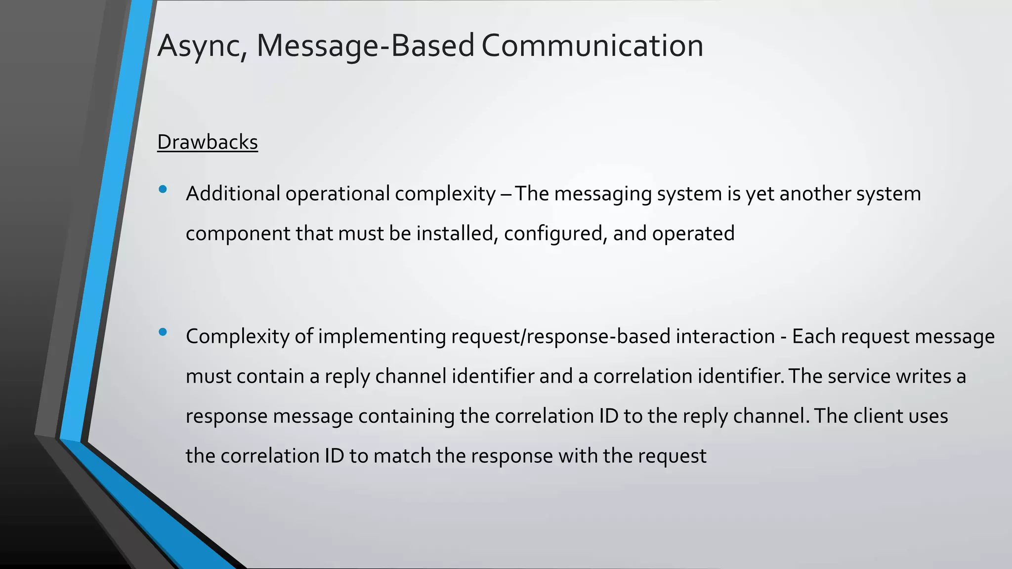 Async, Message-BasedCommunication Drawbacks • Additional operational complexity –The messaging system is yet another system component that must be installed, configured, and operated • Complexity of implementing request/response-based interaction - Each request message must contain a reply channel identifier and a correlation identifier.The service writes a response message containing the correlation ID to the reply channel.The client uses the correlation ID to match the response with the request 