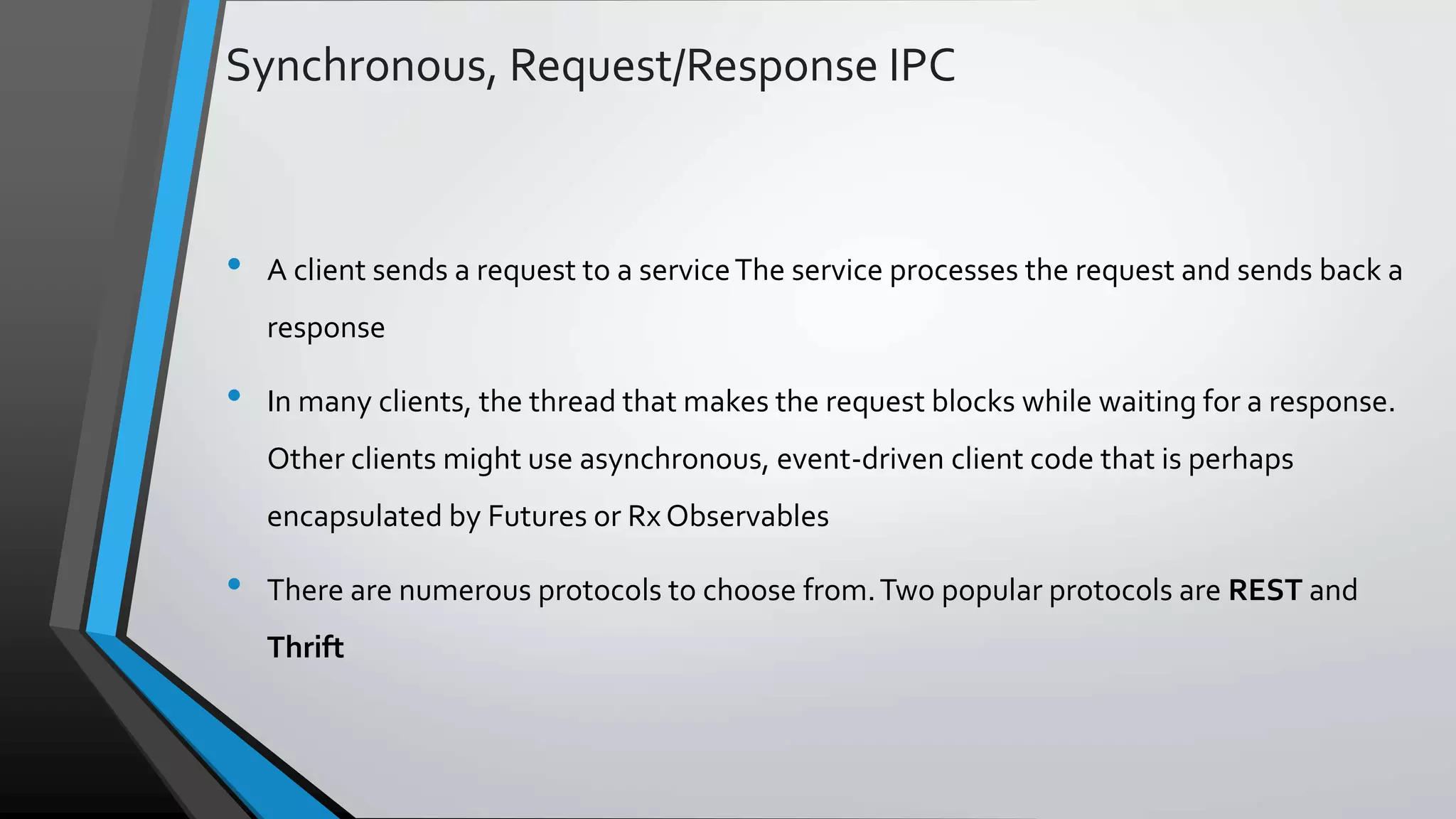 Synchronous, Request/Response IPC • A client sends a request to a serviceThe service processes the request and sends back a response • In many clients, the thread that makes the request blocks while waiting for a response. Other clients might use asynchronous, event-driven client code that is perhaps encapsulated by Futures or Rx Observables • There are numerous protocols to choose from.Two popular protocols are REST and Thrift 