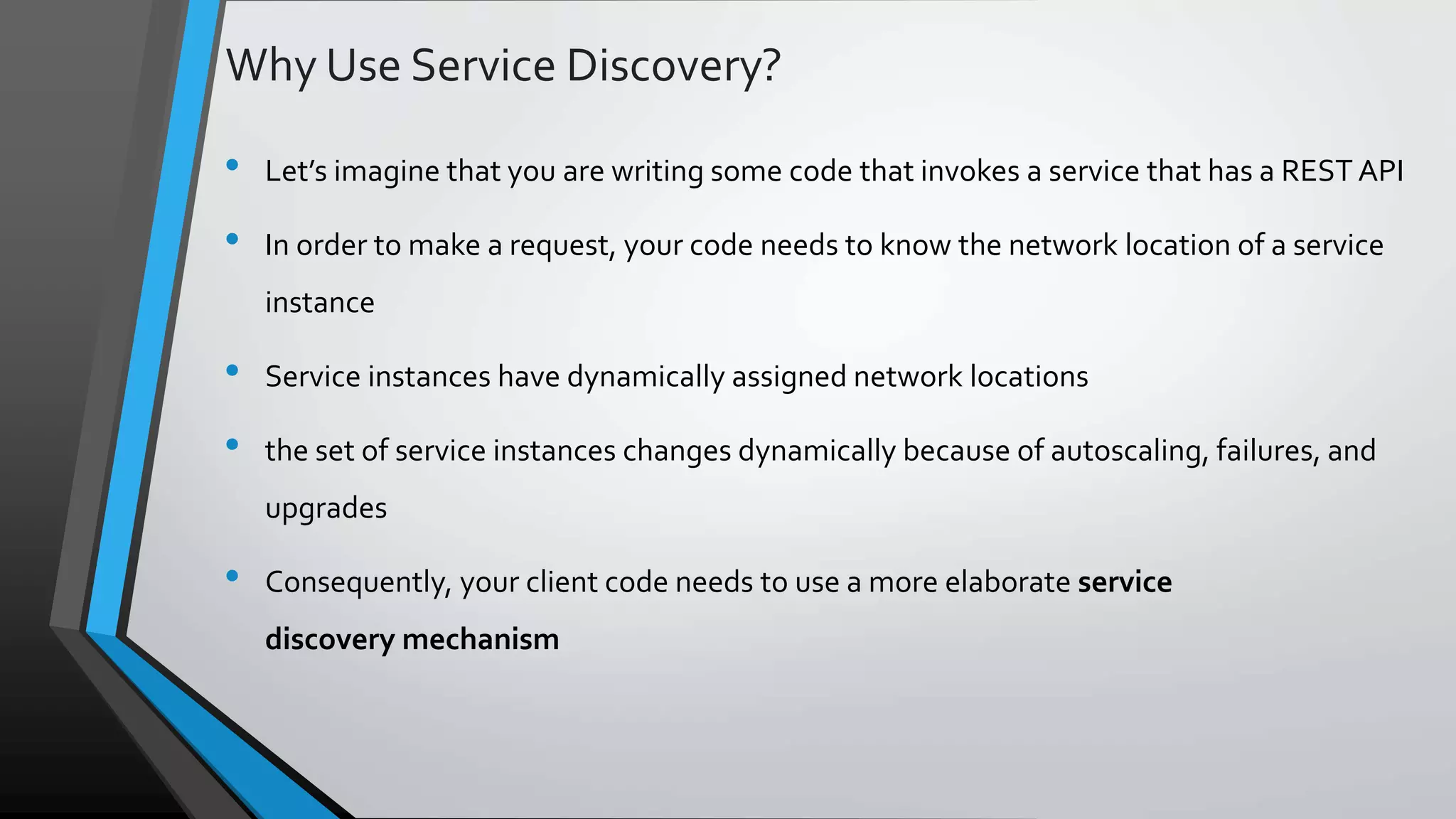 Why Use Service Discovery? • Let’s imagine that you are writing some code that invokes a service that has a REST API • In order to make a request, your code needs to know the network location of a service instance • Service instances have dynamically assigned network locations • the set of service instances changes dynamically because of autoscaling, failures, and upgrades • Consequently, your client code needs to use a more elaborate service discovery mechanism 