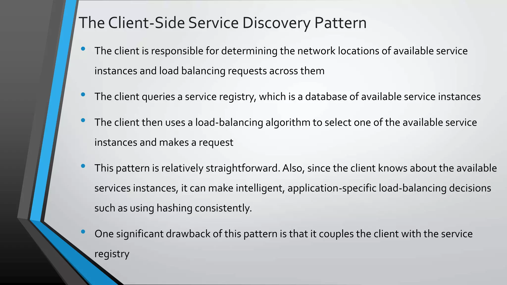 The Client-Side Service Discovery Pattern • The client is responsible for determining the network locations of available service instances and load balancing requests across them • The client queries a service registry, which is a database of available service instances • The client then uses a load-balancing algorithm to select one of the available service instances and makes a request • This pattern is relatively straightforward.Also, since the client knows about the available services instances, it can make intelligent, application-specific load-balancing decisions such as using hashing consistently. • One significant drawback of this pattern is that it couples the client with the service registry 