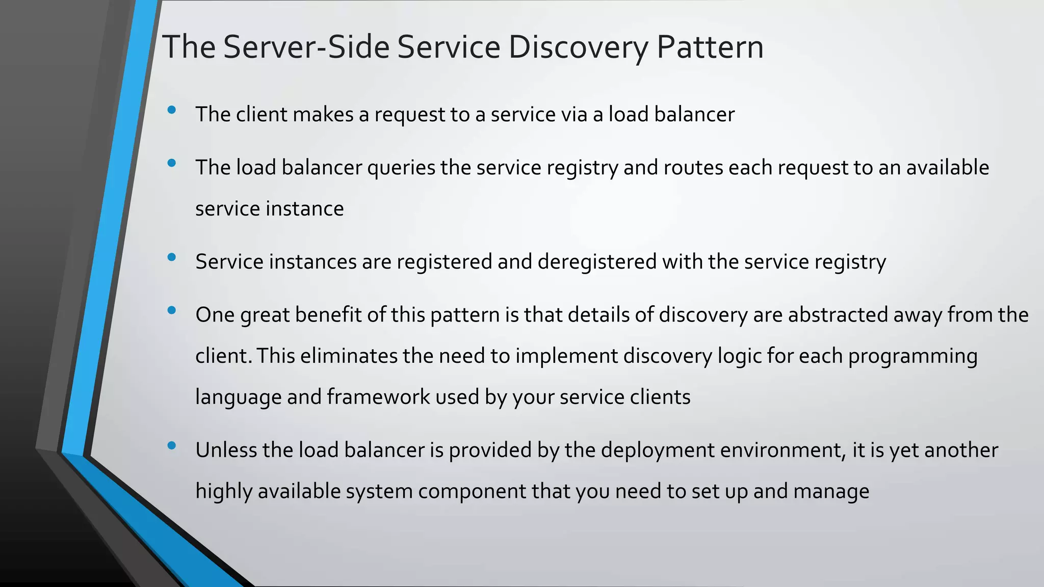 The Server-Side Service Discovery Pattern • The client makes a request to a service via a load balancer • The load balancer queries the service registry and routes each request to an available service instance • Service instances are registered and deregistered with the service registry • One great benefit of this pattern is that details of discovery are abstracted away from the client.This eliminates the need to implement discovery logic for each programming language and framework used by your service clients • Unless the load balancer is provided by the deployment environment, it is yet another highly available system component that you need to set up and manage 