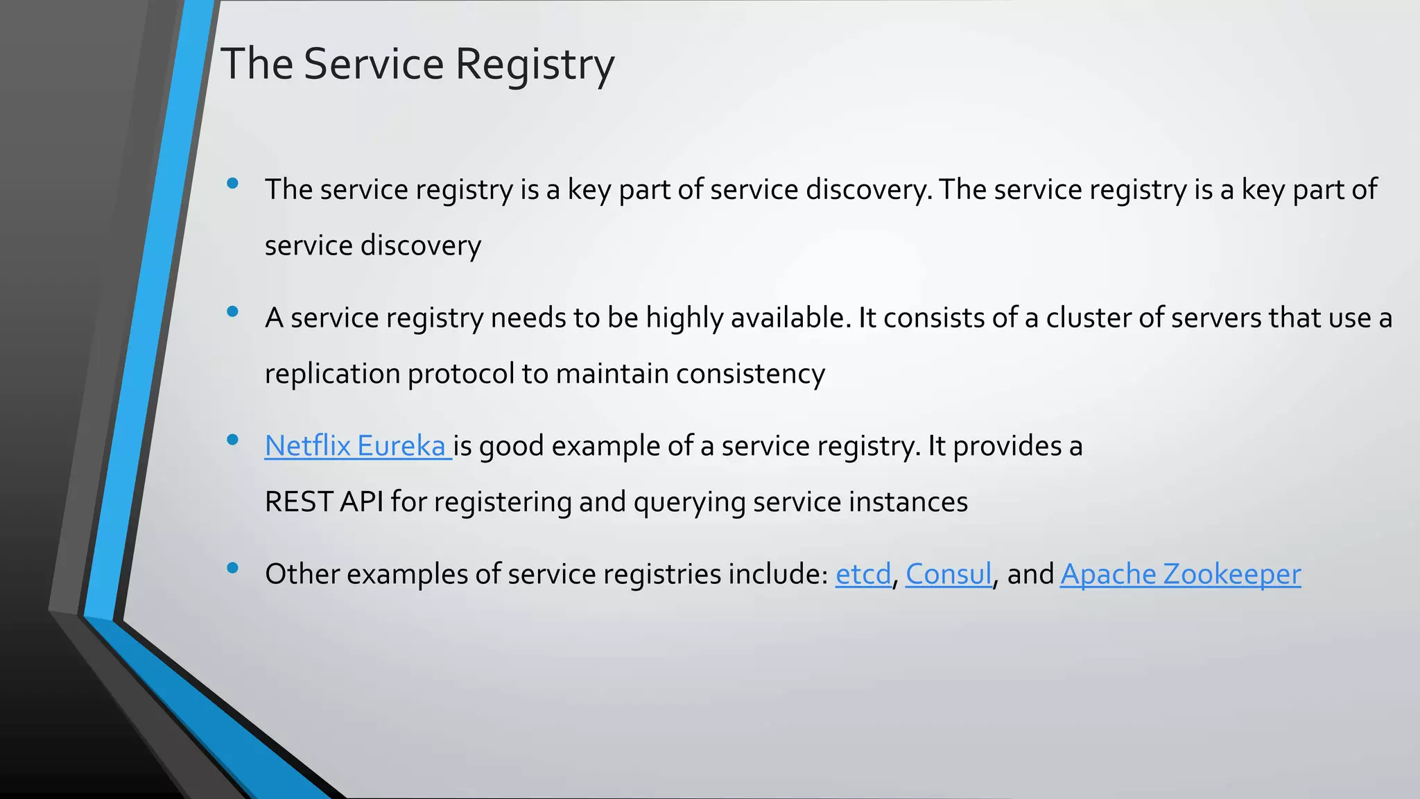 The Service Registry • The service registry is a key part of service discovery.The service registry is a key part of service discovery • A service registry needs to be highly available. It consists of a cluster of servers that use a replication protocol to maintain consistency • Netflix Eureka is good example of a service registry. It provides a REST API for registering and querying service instances • Other examples of service registries include: etcd, Consul, and Apache Zookeeper 