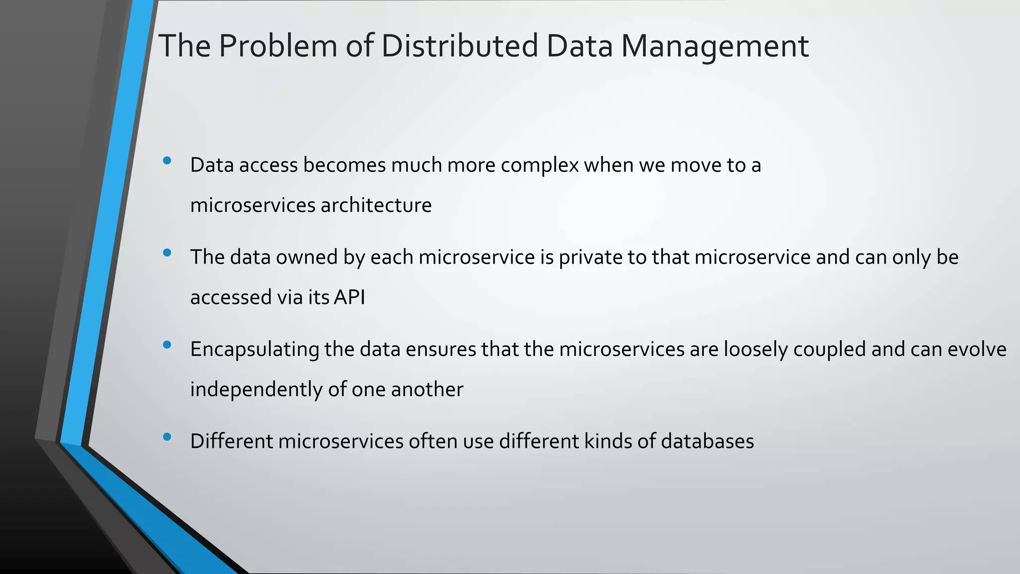 The Problem of Distributed Data Management • Data access becomes much more complex when we move to a microservices architecture • The data owned by each microservice is private to that microservice and can only be accessed via its API • Encapsulating the data ensures that the microservices are loosely coupled and can evolve independently of one another • Different microservices often use different kinds of databases 
