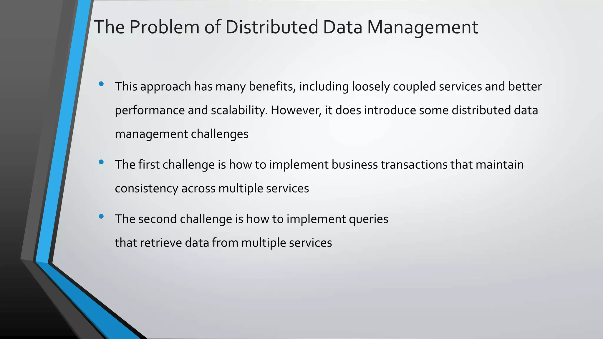 The Problem of Distributed Data Management • This approach has many benefits, including loosely coupled services and better performance and scalability. However, it does introduce some distributed data management challenges • The first challenge is how to implement business transactions that maintain consistency across multiple services • The second challenge is how to implement queries that retrieve data from multiple services 