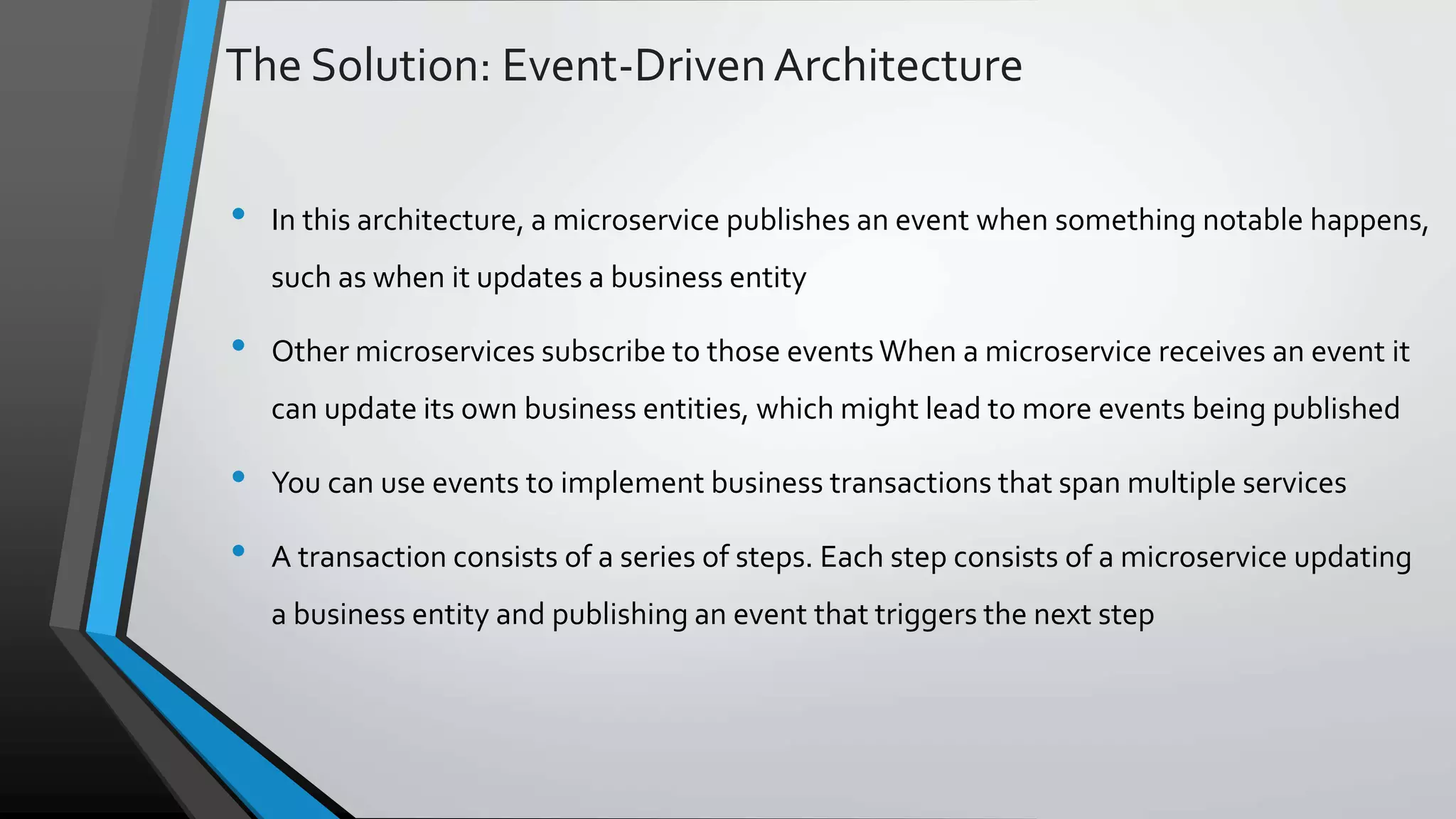 The Solution: Event-DrivenArchitecture • In this architecture, a microservice publishes an event when something notable happens, such as when it updates a business entity • Other microservices subscribe to those events When a microservice receives an event it can update its own business entities, which might lead to more events being published • You can use events to implement business transactions that span multiple services • A transaction consists of a series of steps. Each step consists of a microservice updating a business entity and publishing an event that triggers the next step 