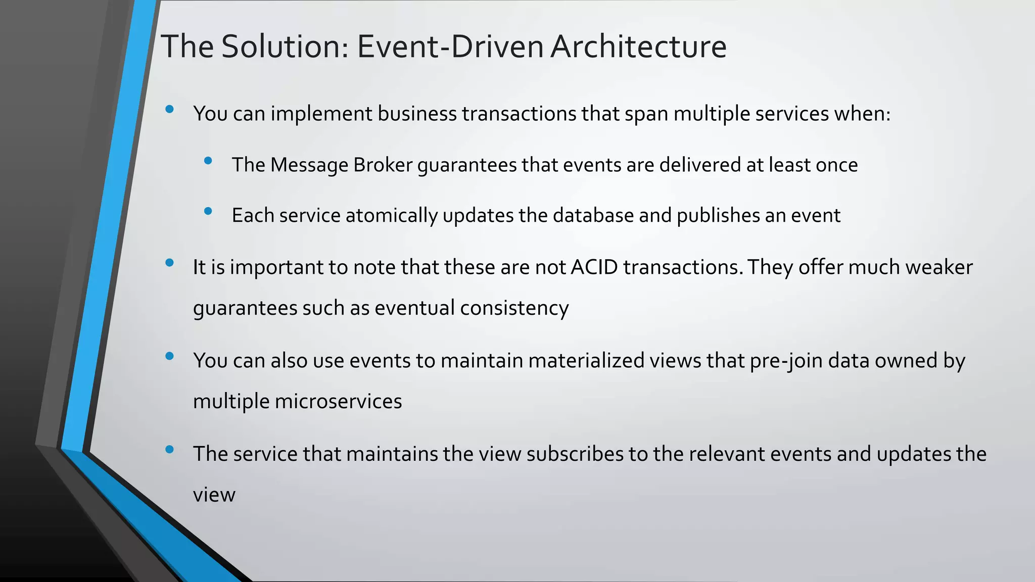 The Solution: Event-DrivenArchitecture • You can implement business transactions that span multiple services when: • The Message Broker guarantees that events are delivered at least once • Each service atomically updates the database and publishes an event • It is important to note that these are not ACID transactions.They offer much weaker guarantees such as eventual consistency • You can also use events to maintain materialized views that pre-join data owned by multiple microservices • The service that maintains the view subscribes to the relevant events and updates the view 