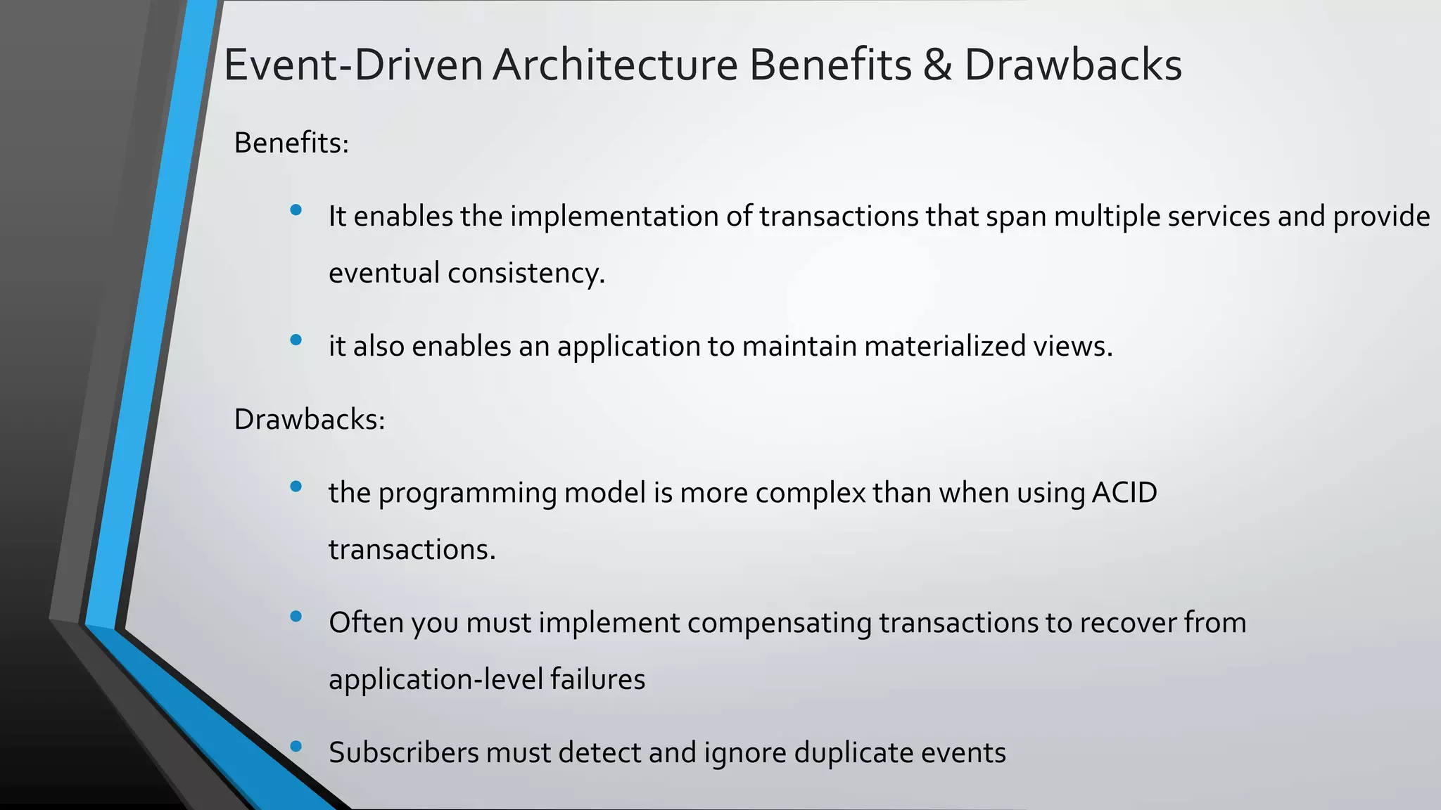 Event-DrivenArchitecture Benefits & Drawbacks Benefits: • It enables the implementation of transactions that span multiple services and provide eventual consistency. • it also enables an application to maintain materialized views. Drawbacks: • the programming model is more complex than when using ACID transactions. • Often you must implement compensating transactions to recover from application-level failures • Subscribers must detect and ignore duplicate events 