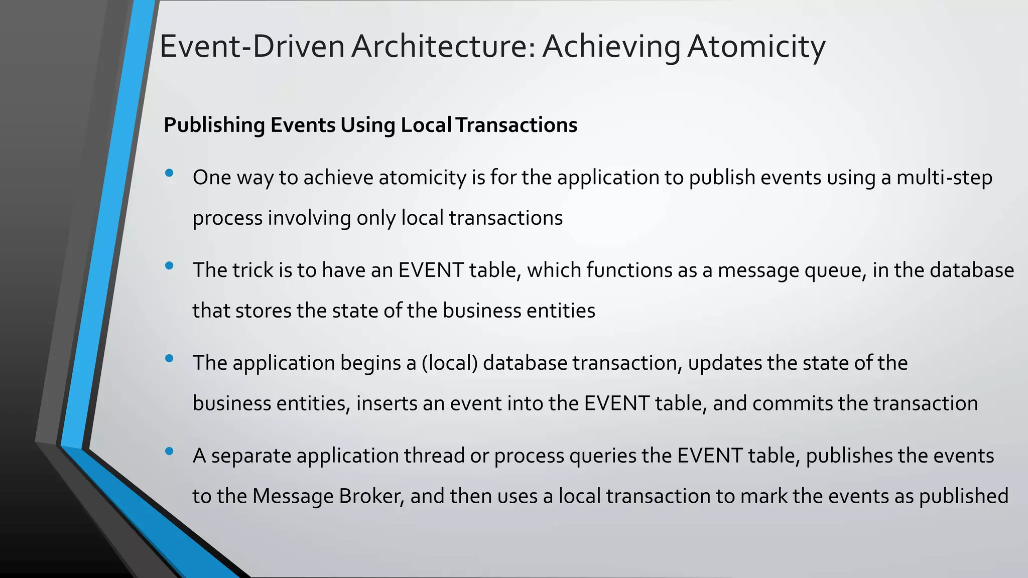 Event-DrivenArchitecture:AchievingAtomicity Publishing Events Using LocalTransactions • One way to achieve atomicity is for the application to publish events using a multi-step process involving only local transactions • The trick is to have an EVENT table, which functions as a message queue, in the database that stores the state of the business entities • The application begins a (local) database transaction, updates the state of the business entities, inserts an event into the EVENT table, and commits the transaction • A separate application thread or process queries the EVENT table, publishes the events to the Message Broker, and then uses a local transaction to mark the events as published 