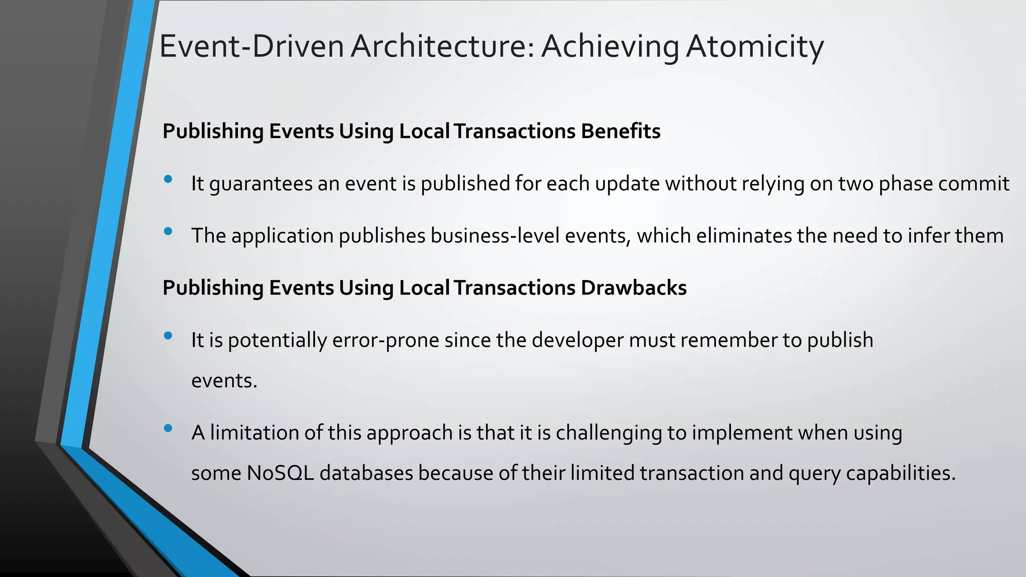 Event-DrivenArchitecture:AchievingAtomicity Publishing Events Using LocalTransactions Benefits • It guarantees an event is published for each update without relying on two phase commit • The application publishes business-level events, which eliminates the need to infer them Publishing Events Using LocalTransactions Drawbacks • It is potentially error-prone since the developer must remember to publish events. • A limitation of this approach is that it is challenging to implement when using some NoSQL databases because of their limited transaction and query capabilities. 
