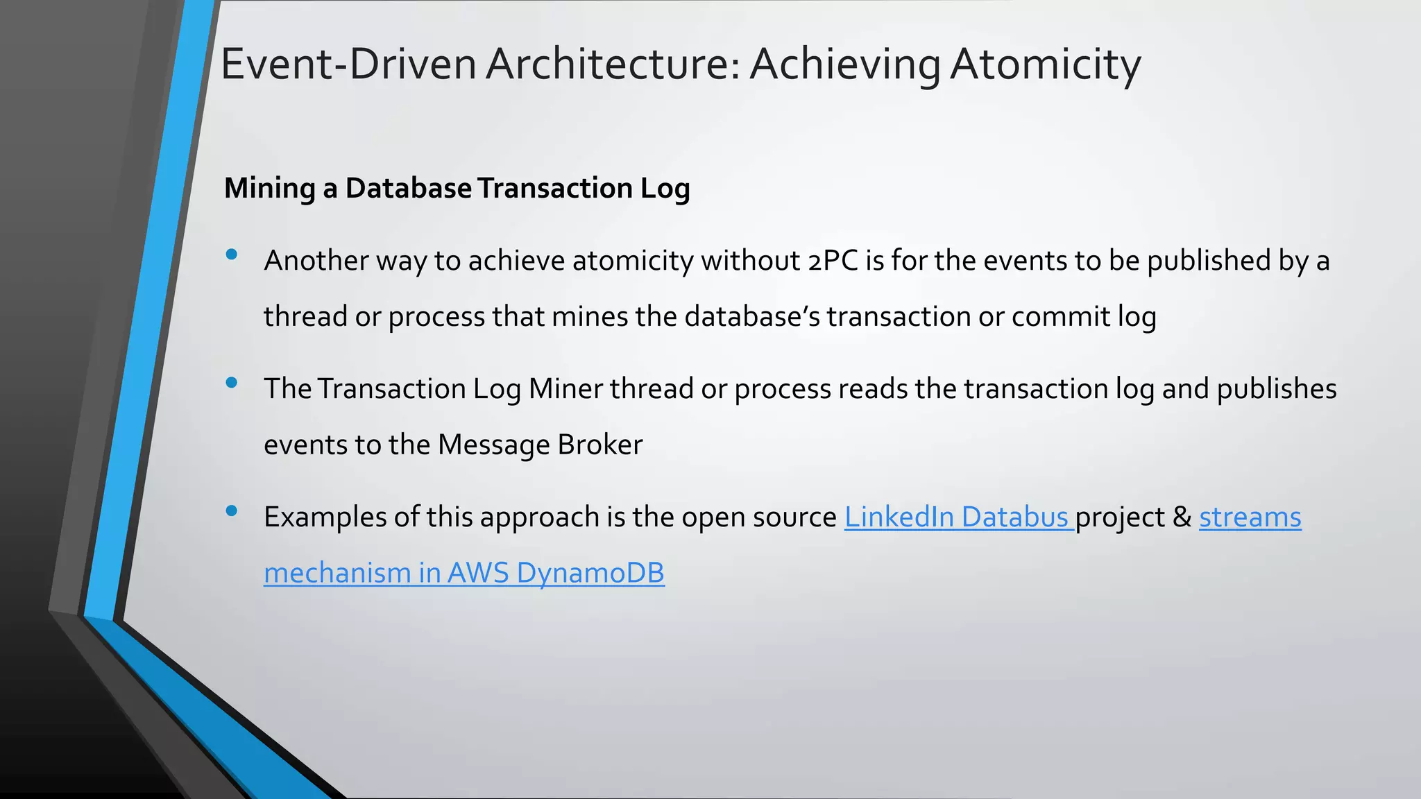 Event-DrivenArchitecture:AchievingAtomicity Mining a DatabaseTransaction Log • Another way to achieve atomicity without 2PC is for the events to be published by a thread or process that mines the database’s transaction or commit log • TheTransaction Log Miner thread or process reads the transaction log and publishes events to the Message Broker • Examples of this approach is the open source LinkedIn Databus project & streams mechanism in AWS DynamoDB 