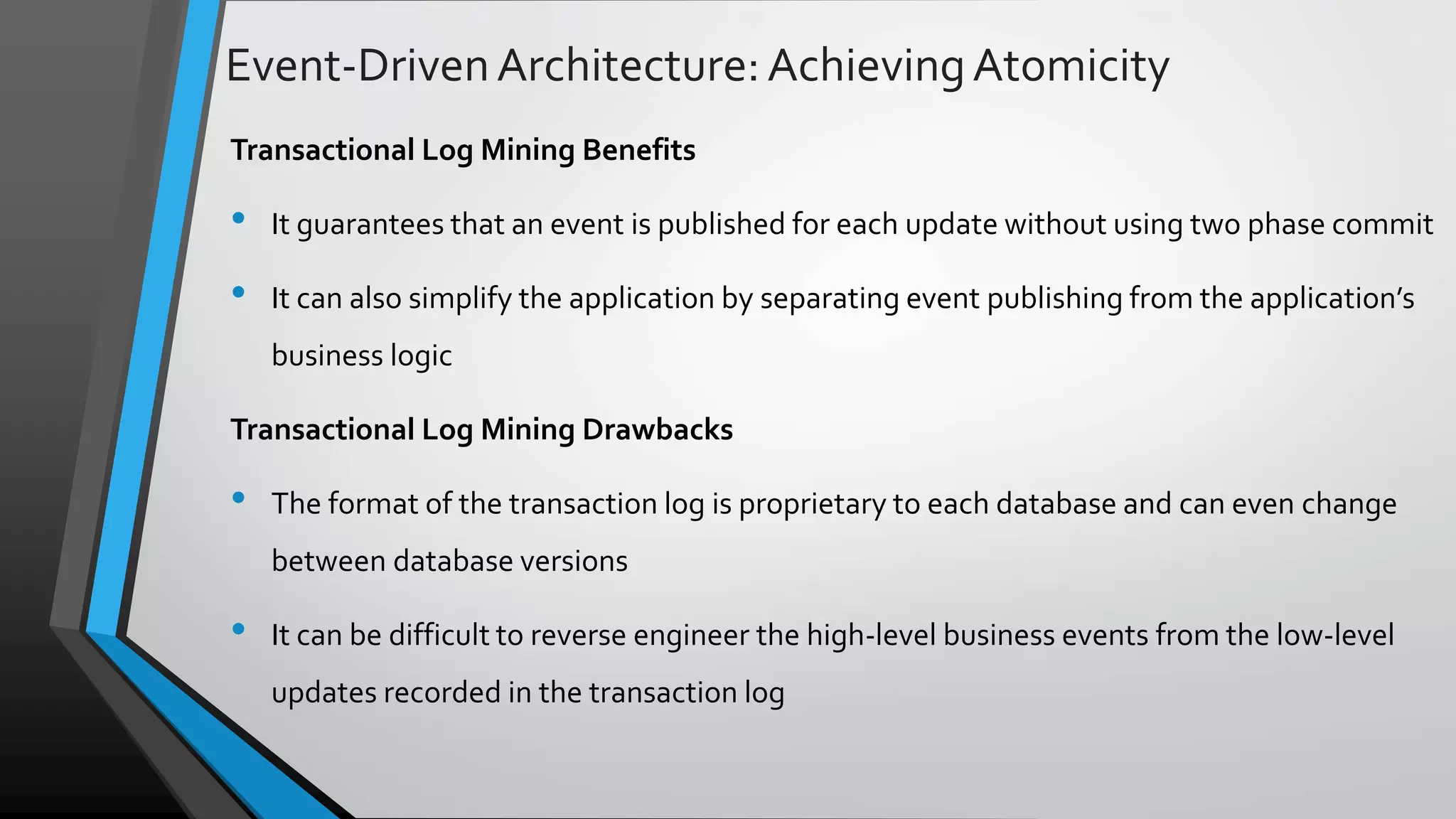 Event-DrivenArchitecture:AchievingAtomicity Transactional Log Mining Benefits • It guarantees that an event is published for each update without using two phase commit • It can also simplify the application by separating event publishing from the application’s business logic Transactional Log Mining Drawbacks • The format of the transaction log is proprietary to each database and can even change between database versions • It can be difficult to reverse engineer the high-level business events from the low-level updates recorded in the transaction log 