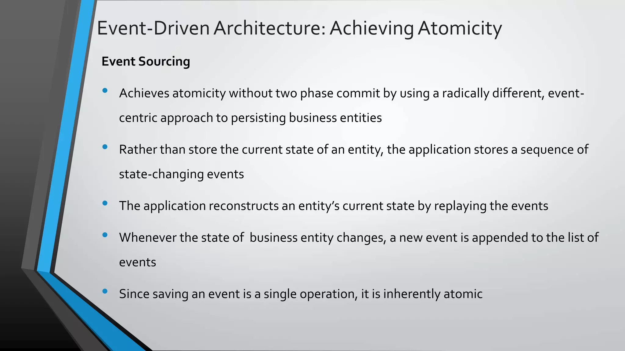 Event-DrivenArchitecture:AchievingAtomicity Event Sourcing • Achieves atomicity without two phase commit by using a radically different, event- centric approach to persisting business entities • Rather than store the current state of an entity, the application stores a sequence of state-changing events • The application reconstructs an entity’s current state by replaying the events • Whenever the state of business entity changes, a new event is appended to the list of events • Since saving an event is a single operation, it is inherently atomic 