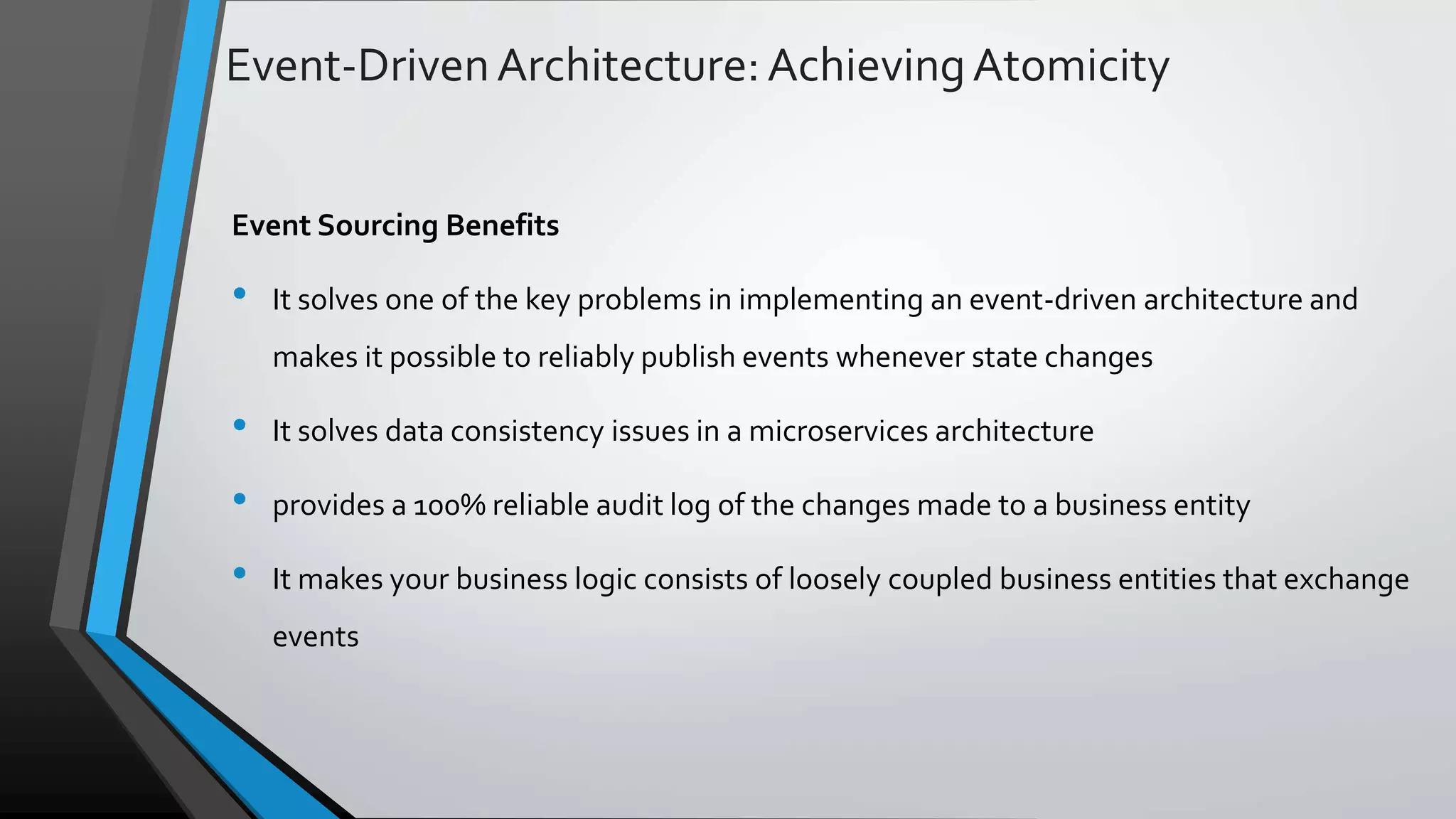 Event-DrivenArchitecture:AchievingAtomicity Event Sourcing Benefits • It solves one of the key problems in implementing an event-driven architecture and makes it possible to reliably publish events whenever state changes • It solves data consistency issues in a microservices architecture • provides a 100% reliable audit log of the changes made to a business entity • It makes your business logic consists of loosely coupled business entities that exchange events 