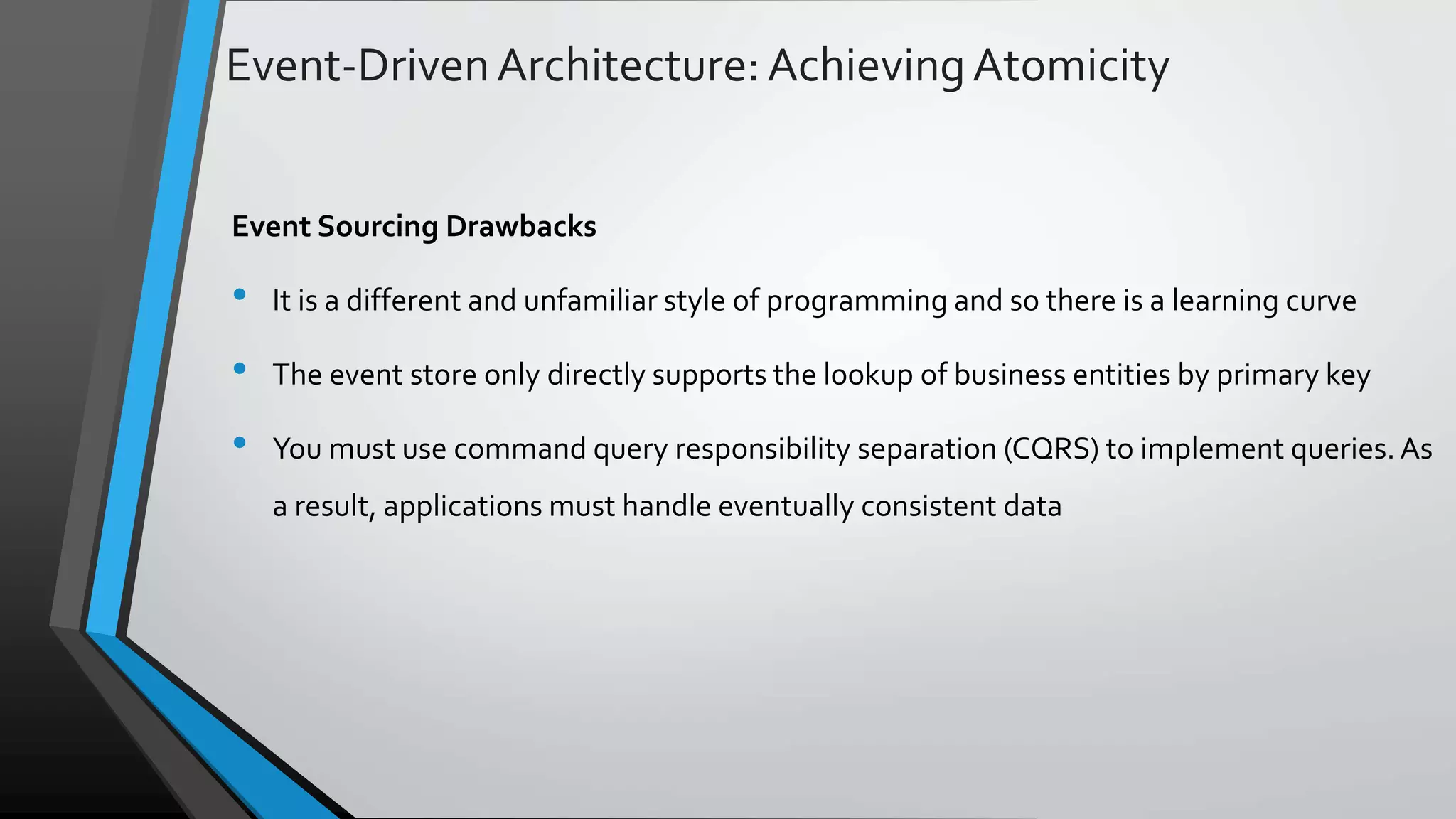Event-DrivenArchitecture:AchievingAtomicity Event Sourcing Drawbacks • It is a different and unfamiliar style of programming and so there is a learning curve • The event store only directly supports the lookup of business entities by primary key • You must use command query responsibility separation (CQRS) to implement queries.As a result, applications must handle eventually consistent data 