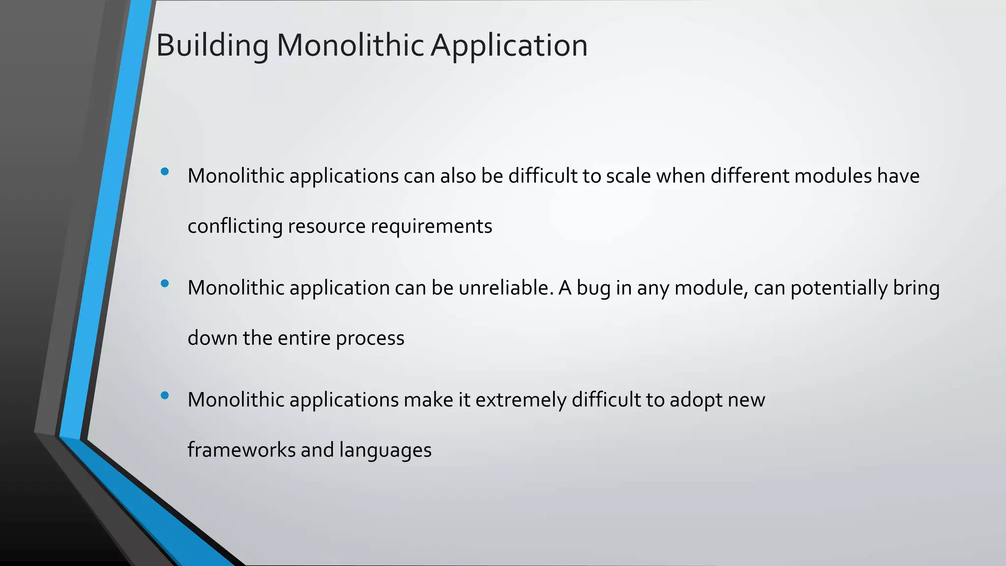 Building Monolithic Application • Monolithic applications can also be difficult to scale when different modules have conflicting resource requirements • Monolithic application can be unreliable. A bug in any module, can potentially bring down the entire process • Monolithic applications make it extremely difficult to adopt new frameworks and languages 