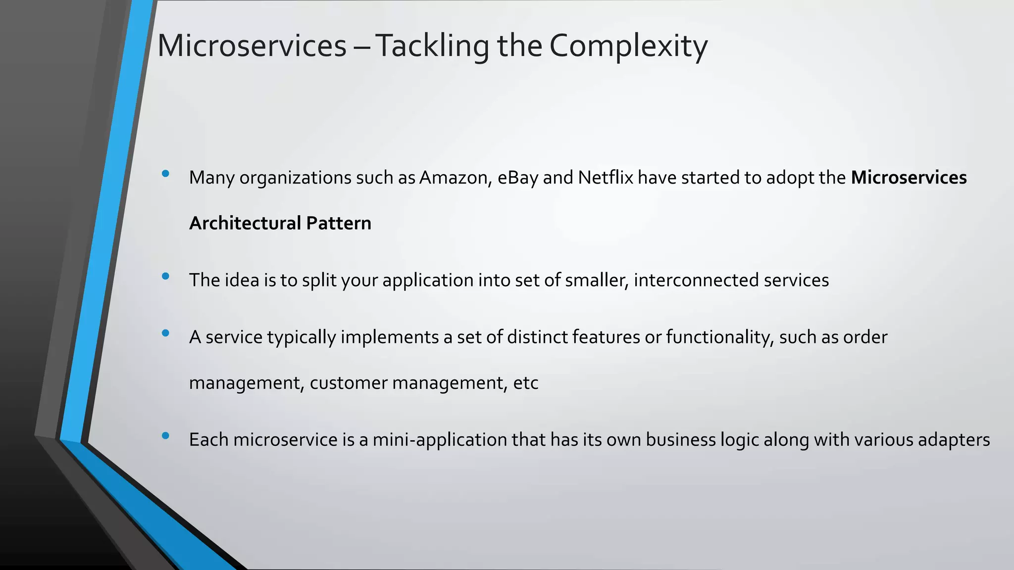 Microservices –Tackling the Complexity • Many organizations such as Amazon, eBay and Netflix have started to adopt the Microservices Architectural Pattern • The idea is to split your application into set of smaller, interconnected services • A service typically implements a set of distinct features or functionality, such as order management, customer management, etc • Each microservice is a mini-application that has its own business logic along with various adapters 