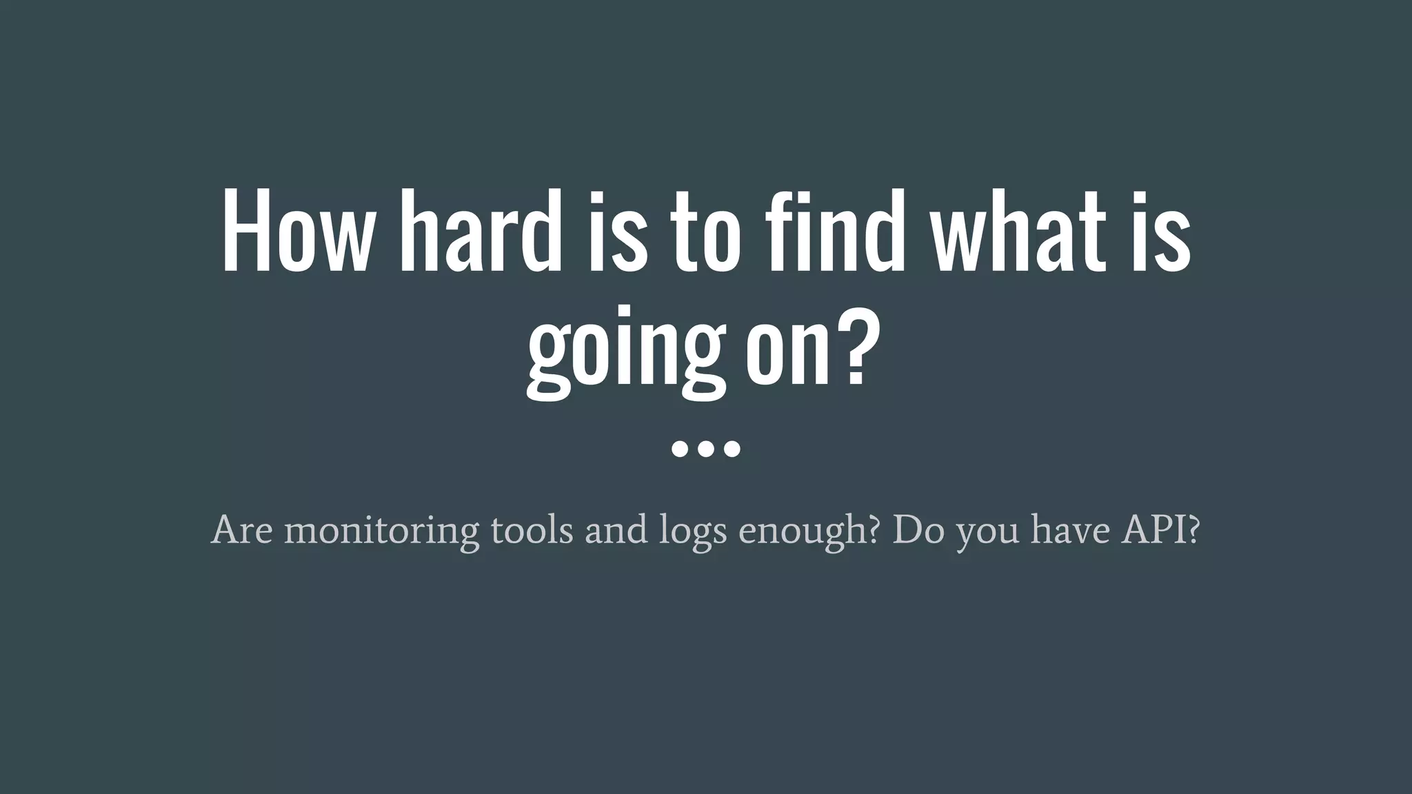 How hard is to find what is
going on?
Are monitoring tools and logs enough? Do you have API?
 