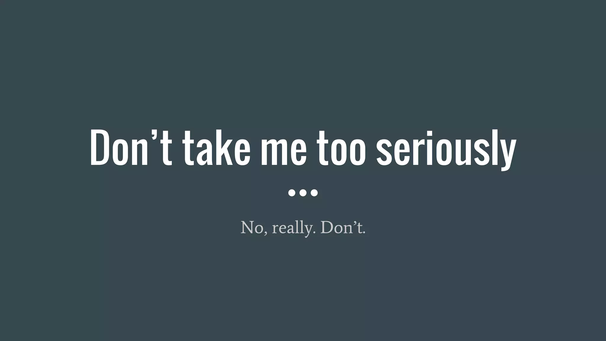 Don’t take me too seriously
No, really. Don’t.
 