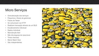 Micro Serviços
• Granularização dos serviços
• Pequenos e fáceis de gerenciar
• Fáceis de Testar
• Se comunicam via HTTP
• Realizam transação através de um BUS
• Escalonamento individual
• Deploy individual
• Manutenção fácil
• Não dá preguiça de reescrever
• Times menores
• Menor Batch Size
• São independentes
 