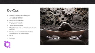 DevOps
• Imagina o deploy de 50 serviços!
• AO MESMO TEMPO!
• Redução no Downtime
• Deploy automatizado
• Testes automatizados
• Micro Serviços não funcionam sem um bom
DevOps
• DevOps não funcionam sem uma boa
cultura interna na sua empresa
• VSTS
• Rancher
 