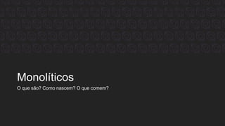 Monolíticos
O que são? Como nascem? O que comem?
 