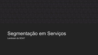 Segmentação em Serviços
Lembram do SOA?
 