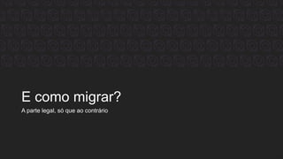 E como migrar?
A parte legal, só que ao contrário
 