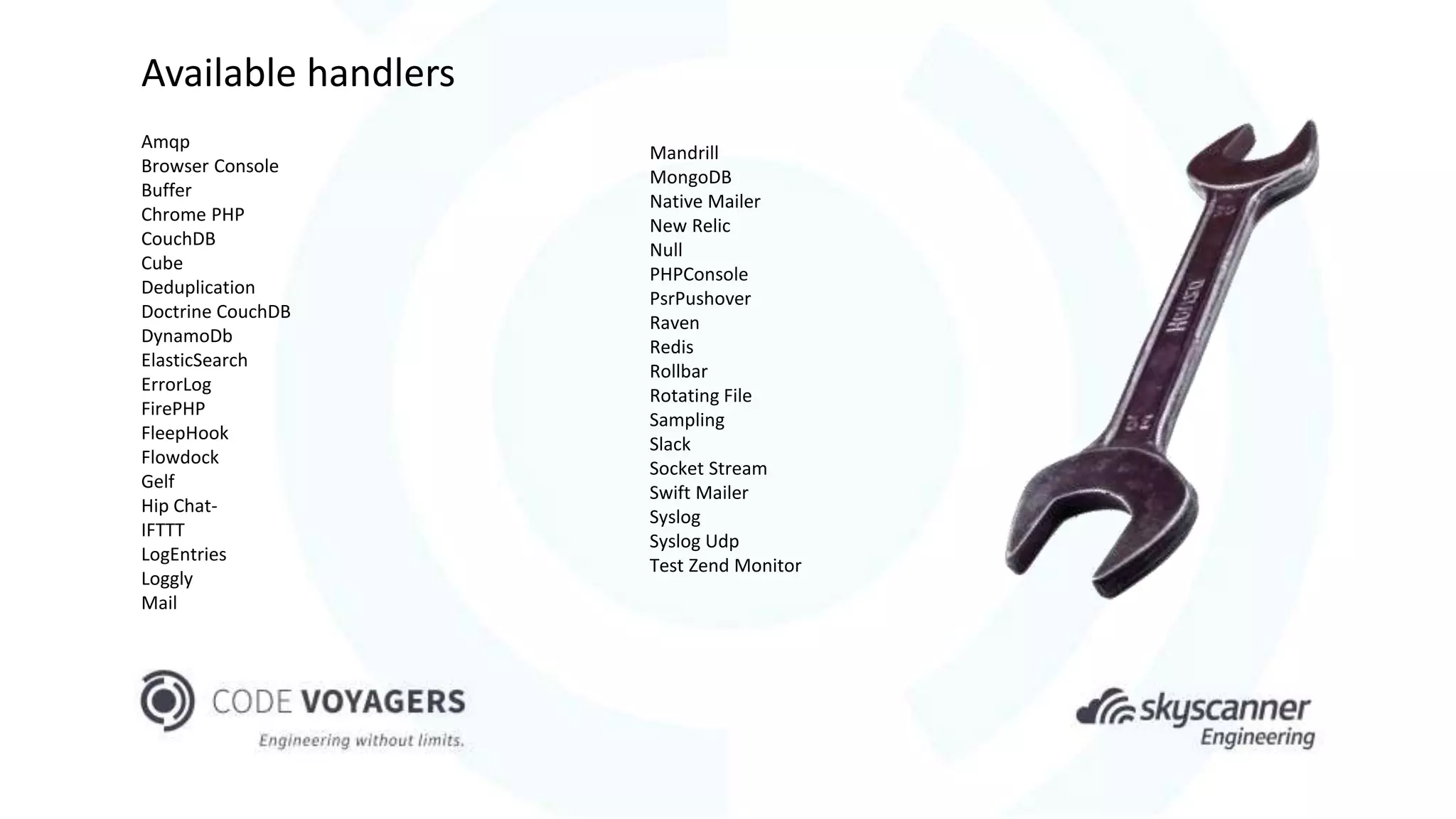 Amqp
Browser Console
Buffer
Chrome PHP
CouchDB
Cube
Deduplication
Doctrine CouchDB
DynamoDb
ElasticSearch
ErrorLog
FirePHP
FleepHook
Flowdock
Gelf
Hip Chat-
IFTTT
LogEntries
Loggly
Mail
Mandrill
MongoDB
Native Mailer
New Relic
Null
PHPConsole
PsrPushover
Raven
Redis
Rollbar
Rotating File
Sampling
Slack
Socket Stream
Swift Mailer
Syslog
Syslog Udp
Test Zend Monitor
Available handlers
 