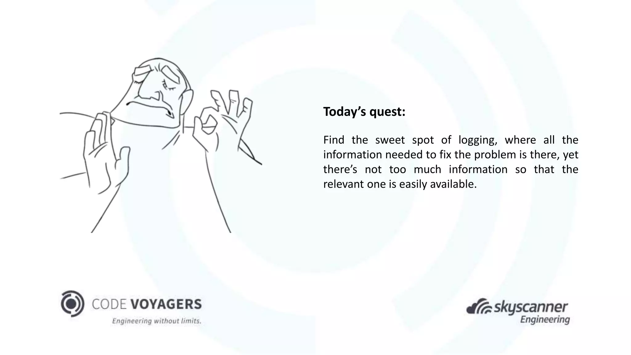 Today’s quest:
Find the sweet spot of logging, where all the
information needed to fix the problem is there, yet
there’s not too much information so that the
relevant one is easily available.
 