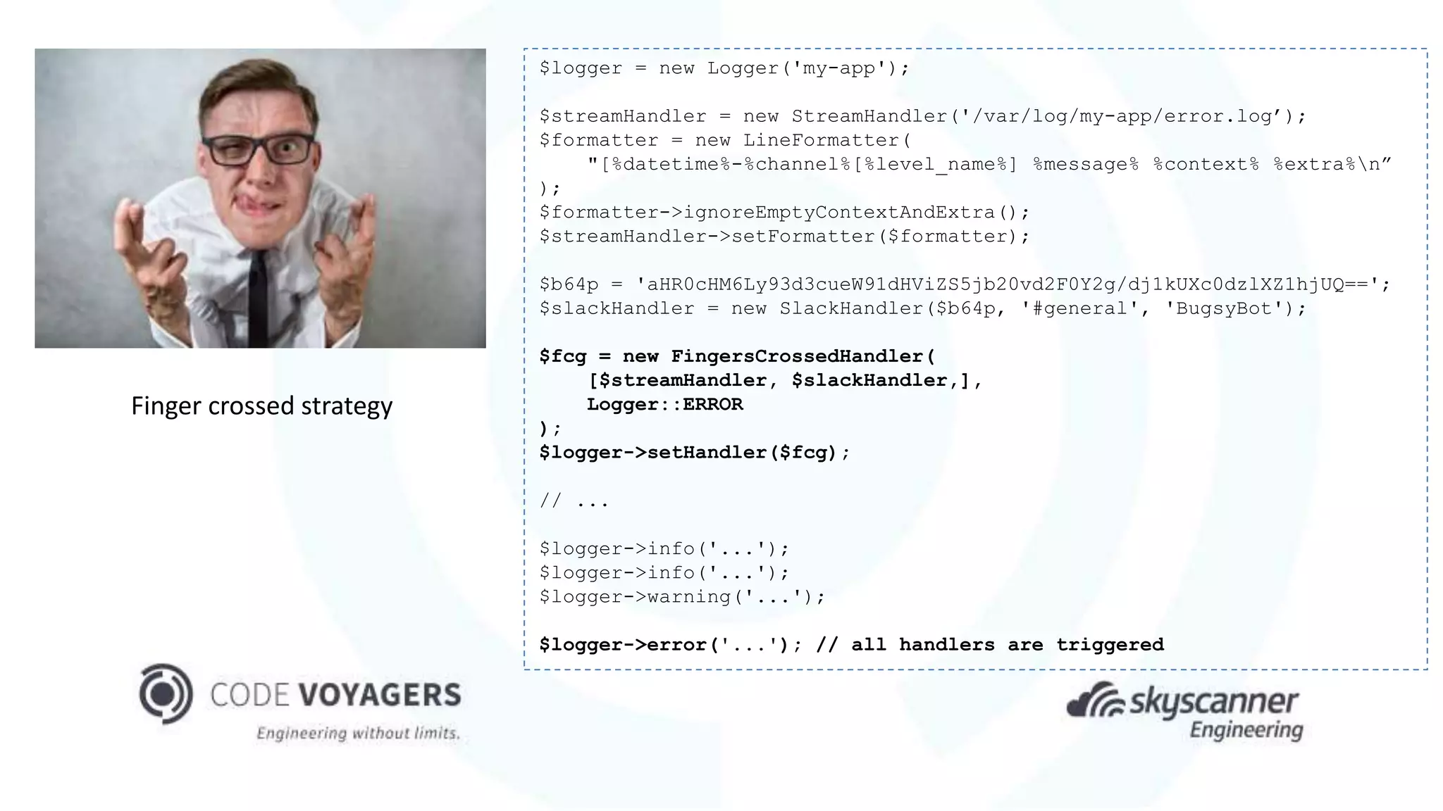 Finger crossed strategy
$logger = new Logger('my-app');
$streamHandler = new StreamHandler('/var/log/my-app/error.log’);
$formatter = new LineFormatter(
"[%datetime%-%channel%[%level_name%] %message% %context% %extra%n”
);
$formatter->ignoreEmptyContextAndExtra();
$streamHandler->setFormatter($formatter);
$b64p = 'aHR0cHM6Ly93d3cueW91dHViZS5jb20vd2F0Y2g/dj1kUXc0dzlXZ1hjUQ==';
$slackHandler = new SlackHandler($b64p, '#general', 'BugsyBot');
$fcg = new FingersCrossedHandler(
[$streamHandler, $slackHandler,],
Logger::ERROR
);
$logger->setHandler($fcg);
// ...
$logger->info('...');
$logger->info('...');
$logger->warning('...');
$logger->error('...'); // all handlers are triggered
 