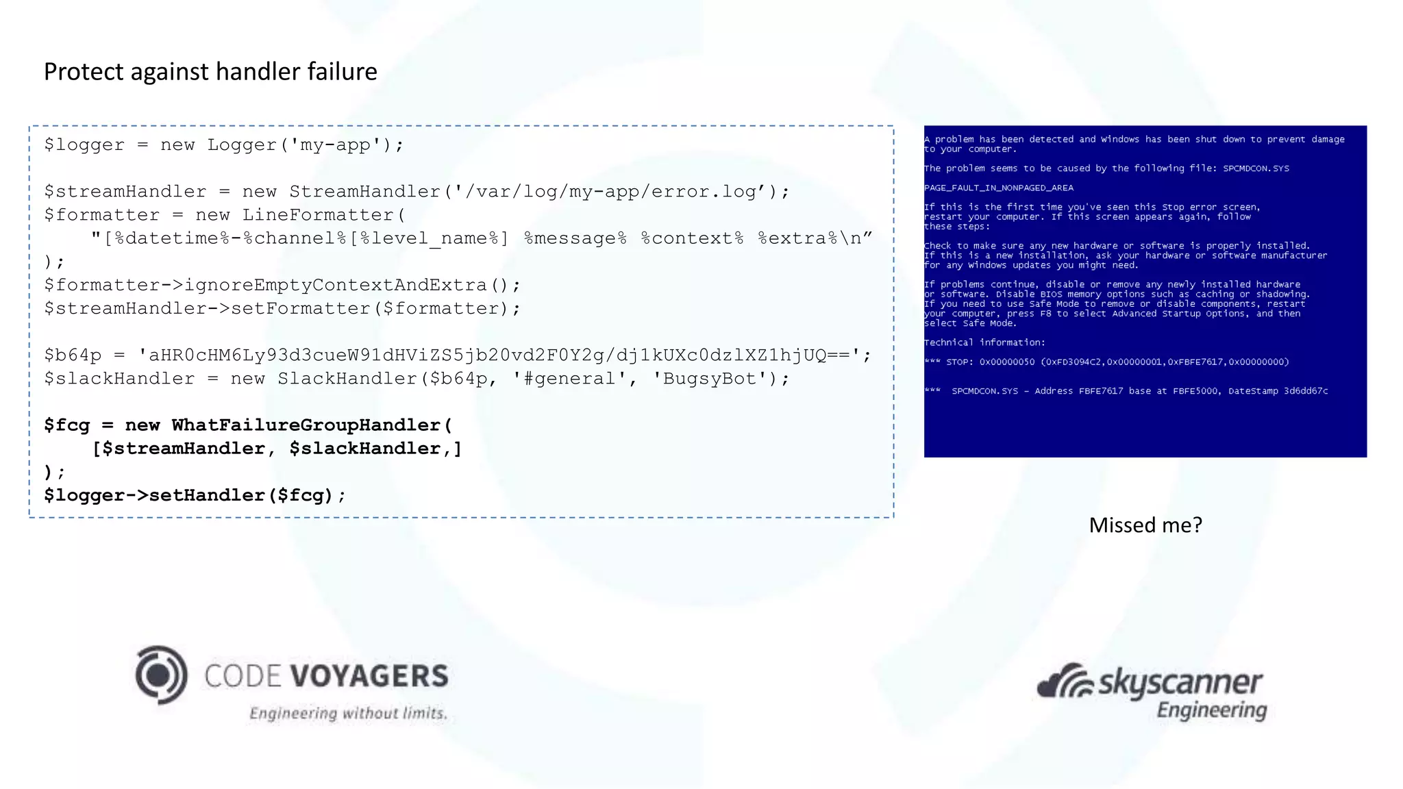 $logger = new Logger('my-app');
$streamHandler = new StreamHandler('/var/log/my-app/error.log’);
$formatter = new LineFormatter(
"[%datetime%-%channel%[%level_name%] %message% %context% %extra%n”
);
$formatter->ignoreEmptyContextAndExtra();
$streamHandler->setFormatter($formatter);
$b64p = 'aHR0cHM6Ly93d3cueW91dHViZS5jb20vd2F0Y2g/dj1kUXc0dzlXZ1hjUQ==';
$slackHandler = new SlackHandler($b64p, '#general', 'BugsyBot');
$fcg = new WhatFailureGroupHandler(
[$streamHandler, $slackHandler,]
);
$logger->setHandler($fcg);
Protect against handler failure
Missed me?
 