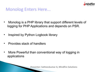 Monolog Enters Here...
Presenter: Satheeskumar A, Mindfire Solutions

Monolog is a PHP library that support different levels of
logging for PHP Applications and depends on PSR.

Inspired by Python Logbook library

Provides stack of handlers

More Powerful than conventional way of logging in
applications
 
