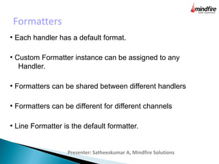 Formatters
Presenter: Satheeskumar A, Mindfire Solutions
●
Each handler has a default format.
●
Custom Formatter instance can be assigned to any
Handler.
●
Formatters can be shared between different handlers
●
Formatters can be different for different channels
●
Line Formatter is the default formatter.
 