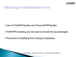 Monolog in Development Env
Presenter: Satheeskumar A, Mindfire Solutions
●
Use of FirePHPHandler and ChromePHPHandler
●
FirePHPFormatting can be used to format the log messages
●
Prevention of bubbling from writing to database
 