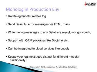 Monolog in Production Env
Presenter: Satheeskumar A, Mindfire Solutions
●
Rotatelog handler rotates log
●
Send Beautiful error messages via HTML mails
●
Write the log messages to any Database mysql, mongo, couch.
●
Support with ORM packages like Doctrine etc..
●
Can be integrated to cloud services like Loggly
●
Keeps your log messages distinct for different modular
functionality
 