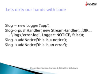Lets dirty our hands with code
Presenter: Satheeskumar A, Mindfire Solutions
$log = new Logger('app');
$log->pushHandler( new StreamHandler(__DIR__
. '/logs/error.log', Logger::NOTICE, false));
$log->addNotice('this is a notice');
$log->addNotice('this is an error');
 