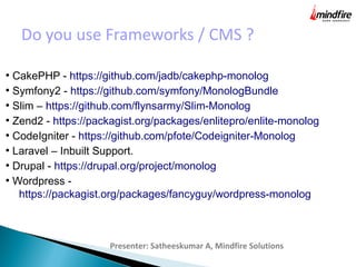 Do you use Frameworks / CMS ?
Presenter: Satheeskumar A, Mindfire Solutions
●
CakePHP - https://github.com/jadb/cakephp-monolog
●
Symfony2 - https://github.com/symfony/MonologBundle
●
Slim – https://github.com/flynsarmy/Slim-Monolog
●
Zend2 - https://packagist.org/packages/enlitepro/enlite-monolog
●
CodeIgniter - https://github.com/pfote/Codeigniter-Monolog
●
Laravel – Inbuilt Support.
●
Drupal - https://drupal.org/project/monolog
●
Wordpress -
https://packagist.org/packages/fancyguy/wordpress-monolog
 