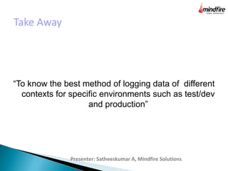 Take Away
“To know the best method of logging data of different
contexts for specific environments such as test/dev
and production”
Presenter: Satheeskumar A, Mindfire Solutions
 