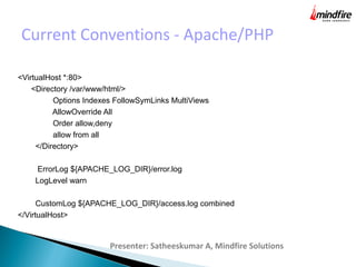 Current Conventions - Apache/PHP
Presenter: Satheeskumar A, Mindfire Solutions
<VirtualHost *:80>
<Directory /var/www/html/>
Options Indexes FollowSymLinks MultiViews
AllowOverride All
Order allow,deny
allow from all
</Directory>
ErrorLog ${APACHE_LOG_DIR}/error.log
LogLevel warn
CustomLog ${APACHE_LOG_DIR}/access.log combined
</VirtualHost>
 