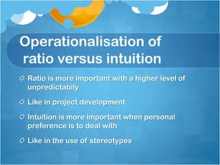 Operationalisation of
ratio versus intuition
Ratio is more important with a higher level of
unpredictabily
Like in project development
Intuition is more important when personal
preference is to deal with
Like in the use of stereotypes
 