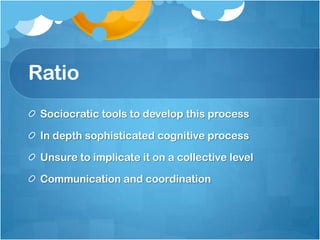 Ratio
Sociocratic tools to develop this process
In depth sophisticated cognitive process
Unsure to implicate it on a collective level
Communication and coordination
 